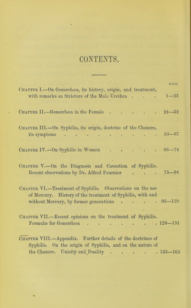 CONTENTS. PAGE. Chapter I.—On Gonorrhoea, its history, origin, and treatment, with remarks on Stricture of the Male Urethra . . . 1—23 Chatter II.—Gonorrhoea in the Female 24—32 Chapter III.—On Syphilis, its origin, doctrine of the Chancre, its symptoms ......... 33—67 Chapter IY.—On Syphilis in Women ..... 68—74 Chapter Y.—On the Diagnosis and Causation of Syphilis. Decent observations by Dr. Alfred Fournier . . . 75—94 Chapter YI.—Treatment of Syphilis. Observations on the use of Mercury. History of the treatment of Syphilis, with and without Mercury, by former generations .... 95—119 Chatter YII.—Decent opinions on the treatment of Syphilis. Formula) for Gonorrhoea ....... 120—151 Chapter VIII.—Appendix. Further details of the doctrines of Syphilis. On the origin of Syphilis, and on the nature of the Chancre. Unicity and Duality 153—165