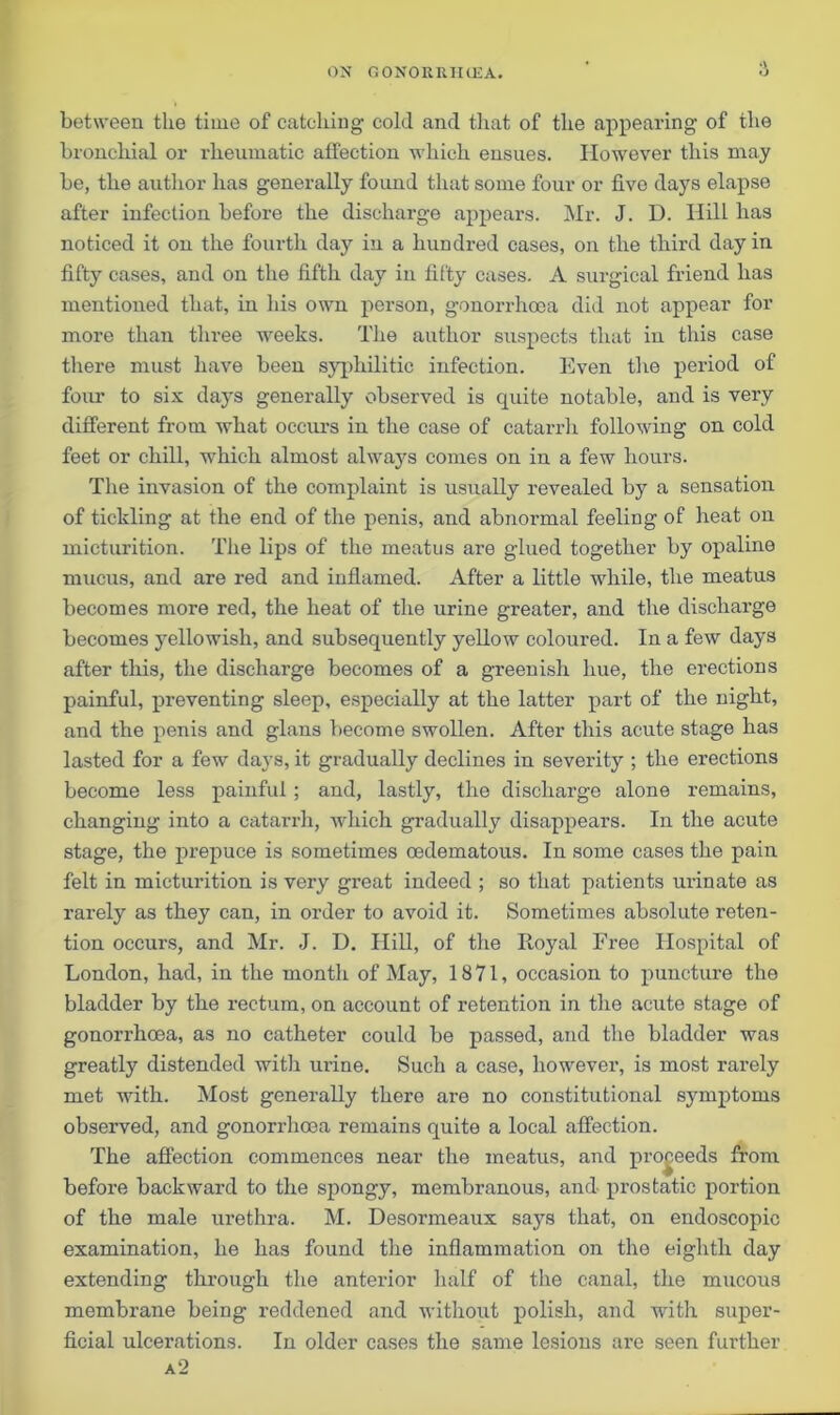 between the time of catching cold and that of the appearing of the bronchial or rheumatic affection which ensues. However this may be, the author has generally found that some four or five days elapse after infection before the discharge appears. Mr. J. D. Hill has noticed it on the fourth day in a hundred cases, on the third day in fifty cases, and on the fifth day in fifty cases. A surgical friend has mentioned that, in his own person, gonorrhoea did not appear for more than three weeks. The author suspects that in this case there must have been syphilitic infection. Even the period of four to six days generally observed is quite notable, and is very different from what occurs in the case of catarrh following on cold feet or chill, which almost always comes on in a few hours. The invasion of the complaint is usually revealed by a sensation of tickling at the end of the penis, and abnormal feeling of heat on micturition. The lips of the meatus are glued together by opaline mucus, and are red and inflamed. After a little while, the meatus becomes more red, the heat of the urine greater, and the discharge becomes yellowish, and subsequently yellow coloured. In a few days after this, the discharge becomes of a greenish hue, the erections painful, preventing sleep, especially at the latter part of the night, and the penis and glans become swollen. After this acute stage has lasted for a few days, it gradually declines in sevei'ity ; the erections become less painful; and, lastly, the discharge alone remains, changing into a catarrh, which gradually disappears. In the acute stage, the prepuce is sometimes cedematous. In some cases the pain felt in micturition is very great indeed ; so that patients urinate as rarely as they can, in order to avoid it. Sometimes absolute reten- tion occurs, and Mr. J. D. Hill, of the Royal Free Hospital of London, had, in the month of May, 1871, occasion to puncture the bladder by the rectum, on account of retention in the acute stage of gonorrhoea, as no catheter could be passed, and the bladder was greatly distended with urine. Such a case, however, is most rarely met with. Most generally there are no constitutional symptoms observed, and gonorrhoea remains quite a local affection. The affection commences near the meatus, and proceeds from before backward to the spongy, membranous, and prostatic portion of the male urethra. M. Desormeaux says that, on endoscopic examination, he has found the inflammation on the eighth day extending through the anterior half of the canal, the mucous membrane being reddened and without polish, and with super- ficial ulcerations. In older cases the same lesions are seen further
