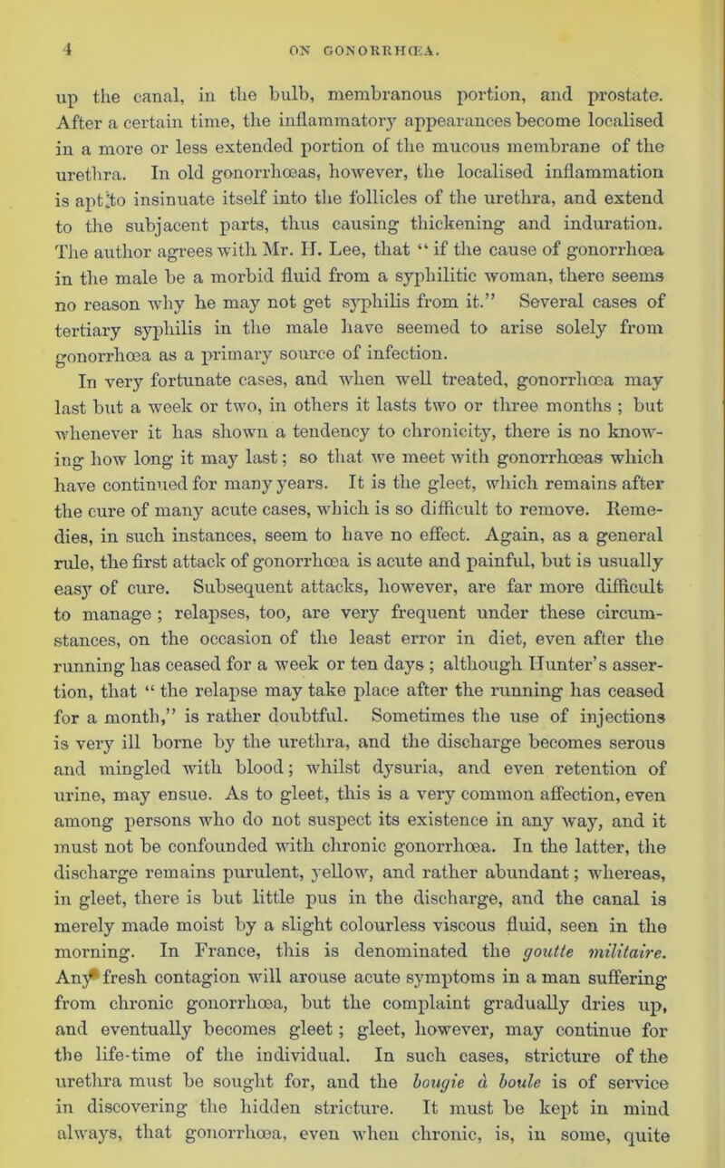 up the canal, in the bulb, membranous portion, and prostate. After a certain time, the inflammatory appearances become localised in a more or less extended portion of the mucous membrane of the urethra. In old gonorrhoeas, however, the localised inflammation is aptito insinuate itself into the follicles of the urethra, and extend to the subjacent parts, thus causing thickening and induration. The author agrees with Mr. IT. Lee, that “ if the cause of gonorrhoea in the male be a morbid fluid from a syphilitic woman, thero seems no reason why he may not get sj'pliilis from it.” Several cases of tertiary syphilis in the male have seemed to arise solely from gonorrhoea as a primary source of infection. In very fortunate cases, and when well treated, gonorrhoea may last but a week or two, in others it lasts two or three months ; but whenever it has shown a tendency to chronicity, there is no know- ing how long it may last; so that we meet with gonorrhoeas which have continued for many years. It is the gleet, which remains after the cure of many acute cases, which is so difficult to remove. Reme- dies, in such instances, seem to have no effect. Again, as a general rule, the first attack of gonorrhoea is acute and painful, but is usually easy of cure. Subsequent attacks, however, are far more difficult to manage ; relapses, too, are very frequent under these circum- stances, on the occasion of the least error in diet, even after the running has ceased for a week or ten days ; although Hunter’s asser- tion, that “ the relapse may take place after the running has ceased for a month,” is rather doubtful. Sometimes the use of injections is very ill borne by the urethra, and the discharge becomes serous and mingled with blood; whilst dysuria, and even retention of urine, may ensue. As to gleet, this is a very common affection, even among persons who do not suspect its existence in any way, and it must not be confounded with chronic gonorrhoea. In the latter, the discharge remains purulent, yellow, and rather abundant; whereas, in gleet, there is but little pus in the discharge, and the canal is merely made moist by a slight colourless viscous fluid, seen in the morning. In France, this is denominated the goutte militaire. Any* fresh contagion will arouse acute symptoms in a man suffering from chronic gonorrhoea, but the complaint gradually dries up, and eventually becomes gleet; gleet, however, may continue for the life-time of the individual. In such cases, stricture of the urethra must be sought for, and the bougie d boule is of service in discovering the hidden stricture. It must be kept in mind always, that gonorrhoea, even when chronic, is, in some, quite