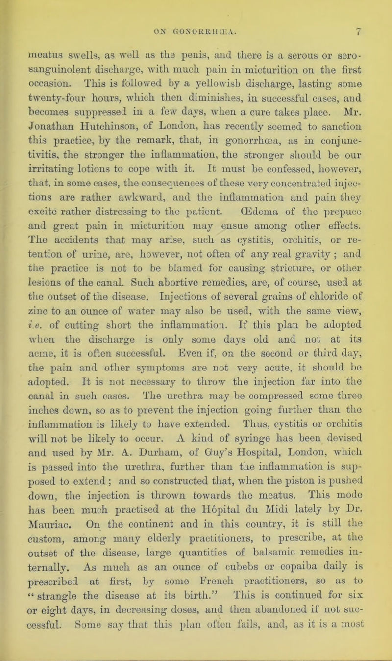 ( meatus swells, as well as the penis, and there is a serous or sero- sanguinolent discharge, with much pain in micturition on the first occasion. This is followed by a yellowish discharge, lasting some twenty-four hours, which then diminishes, in successful cases, and becomes suppressed in a few days, when a cure takes place. Mr. Jonathan Hutchinson, of London, has recently seemed to sanction this practice, by the remark, that, in gonorrhoea, as in conjunc- tivitis, the stronger the inflammation, the stronger should be our irritating lotions to cope with it. It must be confessed, however, that, in some cases, the consequences of these very concentrated inj ec- tions are rather awkward, and the inflammation and pain they excite rather distressing to the patient. CEdema of the prepuce and great pain in micturition may ensue among other effects. The accidents that may arise, such as cystitis, orchitis, or re- tention of urine, are, however, not often of any real gravity ; and the practice is not to be blamed for causing stricture, or other lesions of the canal. Such abortive remedies, are, of course, used at the outset of the disease. Injections of several grains of chloride of zinc to an ounce of water may also be used, with the same view, i.e. of cutting short the inflammation. If this plan be adopted when the dischai’ge is only some days old and not at its acme, it is often successful. Even if, on the second or third day, the pain and other symptoms are not very acute, it should be adoj>ted. It is not necessary to throw the injection far into the canal in such cases. The urethra may be compressed some three incites down, so as to prevent the injection going further than the inflammation is likely to have extended. Thus, cystitis or orchitis will not be likely to occur. A kind of syringe has been devised and used by Mr. A.. Durham, of Guy’s Hospital, London, which is passed into the urethra, further than the inflammation is sup- posed to extend ; and so constructed that, when the piston is pushed doAvn, the injection is thrown towards the meatus. This mode has been much practised at the Hopital du Midi lately by Dr. Mauriac. On the continent and in this country, it is still the custom, among many elderly practitioners, to prescribe, at Ihc outset of the disease, large quantities of balsamic remedies in- ternally. As much as an ounce of cubebs or copaiba daily is prescribed at first, by some French practitioners, so as to “ strangle the disease at its birth.” This is continued for six or eight days, in decreasing doses, and then abandoned if not suc- cessful. Some say that this plan often fails, and, as it is a most