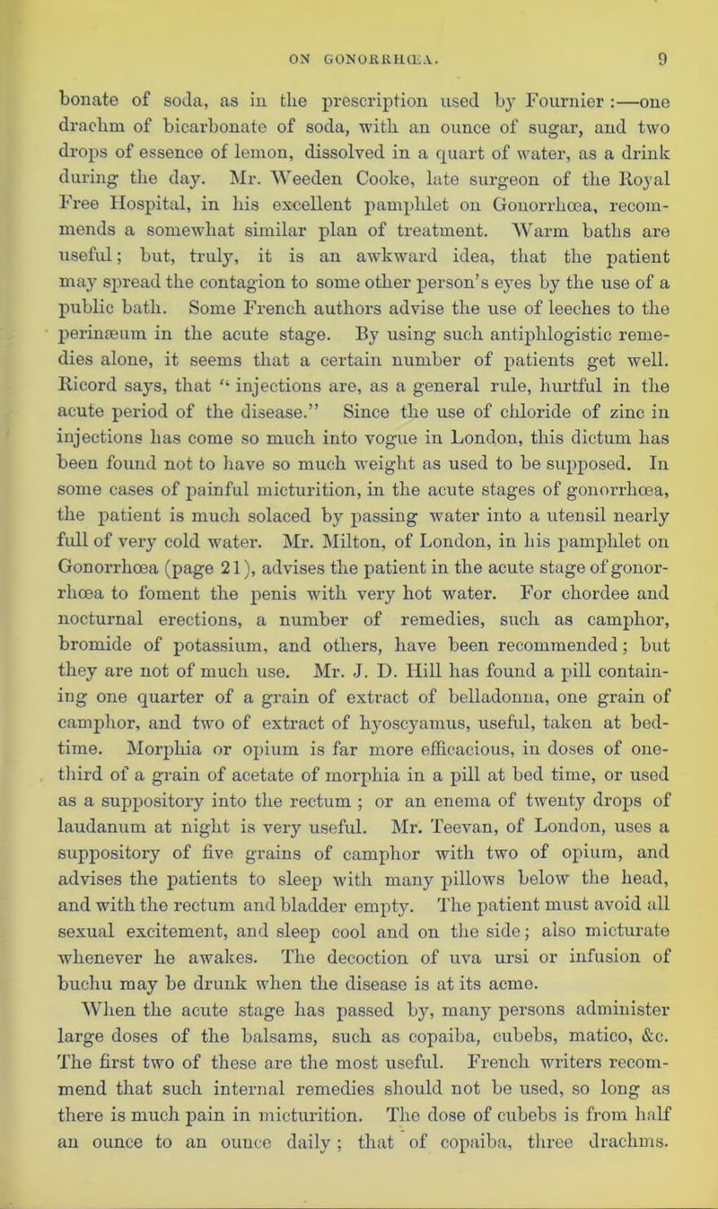 bonate of soda, as in tbe prescription used by Fournier :—one dracbm of bicarbonate of soda, with an ounce of sugar, and two drops of essence of lemon, dissolved in a quart of water, as a drink during tlie day. Mr. Weeden Cooke, late surgeon of the Royal Free Hospital, in his excellent pamphlet on Gonorrhoea, recom- mends a somewhat similar plan of treatment. Warm baths are useful; but, truly, it is an awkward idea, that the patient may spread the contagion to some other person’s eyes by the use of a public bath. Some French authors advise the use of leeches to the perinseum in the acute stage. By using such antiphlogistic reme- dies alone, it seems that a certain number of patients get well. Ricord says, that “ injections are, as a general imle, hurtful in the acute period of the disease.” Since the use of chloride of zinc in injections has come so much into vogue in London, this dictum has been found not to have so much weight as used to be supposed. In some cases of painful micturition, in the acute stages of gonorrhoea, the patient is much solaced by passing water into a utensil nearly full of very cold water. Mr. Milton, of London, in his pamphlet on Gonorrhoea (page 21), advises the patient in the acute stage of gonor- rhoea to foment the penis with very hot water. For chordee and nocturnal erections, a number of remedies, such as camphor, bromide of potassium, and others, have been recommended; but they are not of much use. Mr. J. D. Hill has found a pill contain- ing one quarter of a grain of extract of belladonna, one grain of camphor, and two of extract of hyoscyamus, useful, taken at bed- time. Morphia or opium is far more efficacious, in doses of one- third of a grain of acetate of morphia in a pill at bed time, or used as a suppositoi’y into the rectum ; or an enema of twenty drops of laudanum at night is very useful. Mr. Teevan, of London, uses a suppository of five grains of camphor with two of opium, and advises the patients to sleep with many pillows below the head, and with the rectum and bladder empty. The patient must avoid all sexual excitement, and sleep cool and on the side; also micturate whenever he awakes. The decoction of uva ursi or infusion of buchu may be drunk when the disease is at its acme. When the amite stage has passed by, many persons administer large doses of the balsams, such as copaiba, cubebs, matico, &c. The first two of these are the most useful. French writers recom- mend that such internal remedies should not be used, so long as there is much pain in micturition. The dose of cubebs is from half an ounce to an ounce daily; that of copaiba, three drachms.