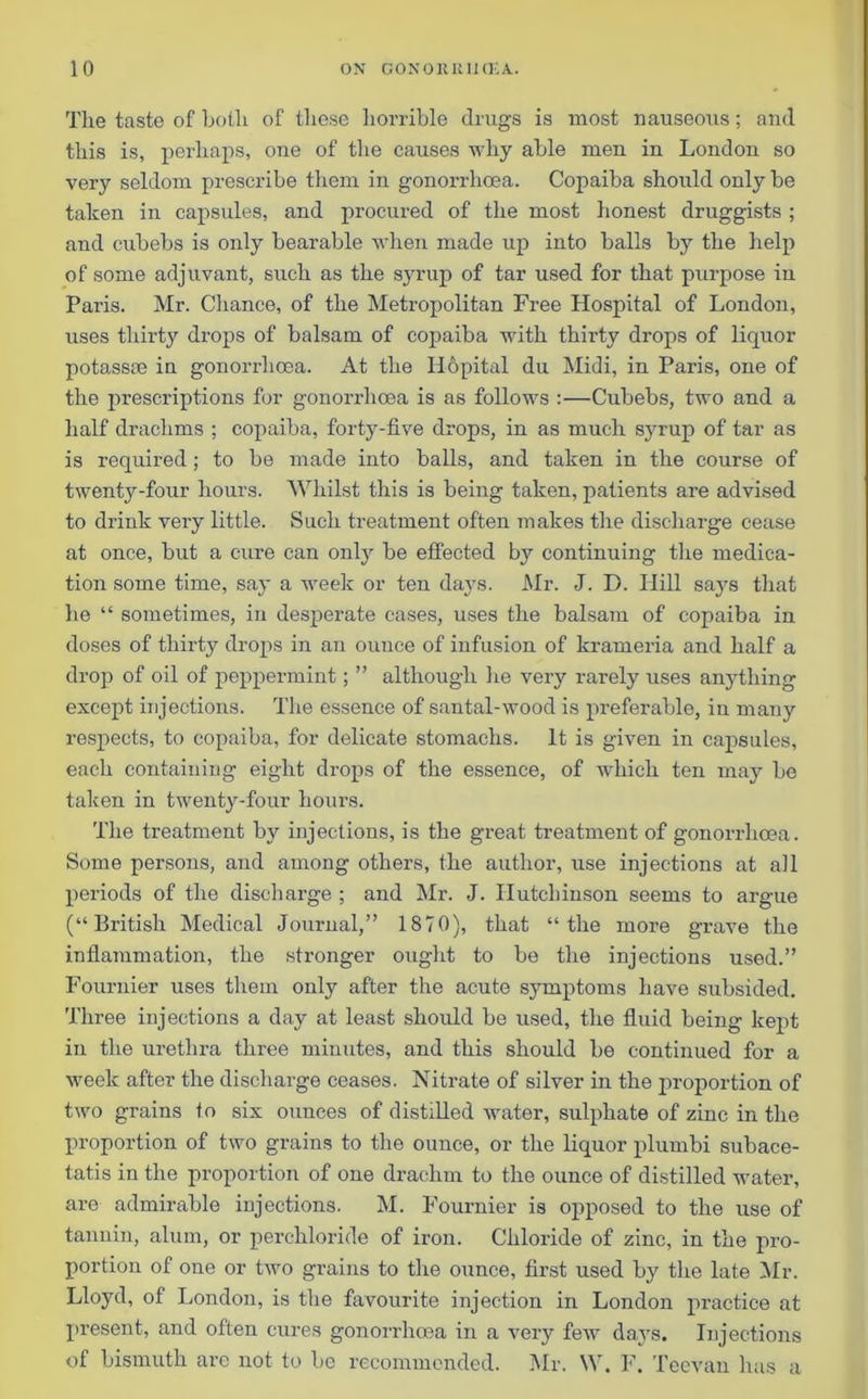 The taste of both of these horrible drugs is most nauseous; and this is, perhaps, one of the causes why able men in London so very seldom prescribe them in gonorrhoea. Copaiba should only be taken in capsules, and procured of the most honest druggists ; and cubebs is only bearable when made up into balls by the help of some adjuvant, such as the syrup of tar used for that purpose in Paris. Mr. Chance, of the Metropolitan Free Hospital of London, uses thirty drops of balsam of copaiba with thirty drops of liquor potassre in gonorrhoea. At the Hopital du Midi, in Paris, one of the prescriptions for gonorrhoea is as follows :—Cubebs, two and a half drachms ; copaiba, forty-five drops, in as much syrup of tar as is required; to be made into balls, and taken in the course of twenty-four hours. Whilst this is being taken, patients are advised to drink very little. Such treatment often makes the discharge cease at once, but a cure can onty be effected b}r continuing the medica- tion some time, say a week or ten days. Mr. J. D. Ilill saj^s that he “ sometimes, in desperate cases, uses the balsam of copaiba in doses of thirty drops in an ounce of infusion of krameria and half a drop of oil of peppermint; ” although lie very rarely uses anything except injections. The essence of santal-wood is preferable, in many respects, to copaiba, for delicate stomachs. It is given in capsules, each containing eight drops of the essence, of which ten may be taken in twenty-four hours. The treatment by injections, is the great treatment of gonorrhoea. Some persons, and among others, the author, use injections at all periods of the discharge ; and Mr. J. Hutchinson seems to argue (“British Medical Journal,” 1870), that “the more grave the inflammation, the stronger ought to be the injections used.” Fournier uses them only after the acute symptoms have subsided. Three injections a day at least should be used, the fluid being kept in the urethra three minutes, and this should be continued for a week after the discharge ceases. Nitrate of silver in the proportion of two grains to six ounces of distilled water, sulphate of zinc in the proportion of two grains to the ounce, or the liquor plumbi subace- tatis in the proportion of one drachm to the ounce of distilled water, are admirable injections. M. Fournier is opposed to the use of tannin, alum, or perchloride of iron. Chloride of zinc, in the pro- portion of one or two grains to the ounce, first used by the late Mr. Lloyd, of London, is the favourite injection in London practice at present, and often cures gonorrhoea in a very few days. Injections of bismuth arc not to be recommended. Mr. W. F. Teevan has a