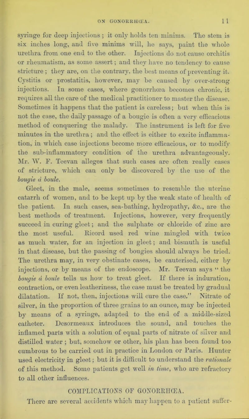 syringe for deep injections ; it only holds ten minims. The stem is six inches long, and live minims will, he says, paint the whole urethra from one end to the other. Injections do not cause orchitis or rheumatism, as some assert; and they have no tendency to cause stricture ; they are, on the contrary, the best means of preventing it. Cystitis or prostatitis, however, may bo caused by over-strong injections. In some cases, where gonorrhoea becomes chronic, it requires all the care of the medical practitioner to master the disease. Sometimes it happens that the patient is careless; but when this is not the case, the daily passage of a bougie is often a very efficacious method of conquering the malady. The instrument is left for five minutes in the urethra; and the effect is either to excite inflamma- tion, in which case injections become more efficacious, or to modify the sub-inflammatory condition of the urethra advantageously. Mr. W. F. T 'eevan alleges that such cases are often really cases of stricture, which can only be discovered by the use of the bougie a boule. Gleet, in the male, seems sometimes to resemble the uterine catarrh of women, and to be kept up by the weak state of health of the patient. In such cases, sea-bathing, hydropathy, &c., are the best methods of treatment. Injections, however, very frequently succeed in curing gleet; and the sulphate or chloride of zinc are the most useful. Iiicord used red wine mingled with twice as much water, for an injection in gleet; and bismuth is useful in that disease, but the passing of bougies should always be tried. The urethra may, in very obstinate cases, be cauterised, either by injections, or by means of the endoscope. Mr. Teevan saj's “ the bougie u boule tells us how to treat gleet. If there is induration, contraction, or even leatheriuess, the case must be treated by gradual dilatation. If not, then, injections will cure the case.” Nitrate of silver, in the proportion of three grains to an ounce, may be injected by means of a syringe, adapted to the end of a middle-sized catheter. Desormeaux introduces the sound, and touches tho inflamed parts with a solution of equal parts of nitrate of silver and distilled water ; but, somehow or other, his plan has been found too cumbrous to be carried out in practice in London or Paris. Hunter used electricity in gleet; but it is difficult to understand the rationale of this method. Some patients get well in time, who are refractory to all other influences. COMPLICATIONS OF GONORRHOEA. There are several accidents which may happen to a patient suffer-