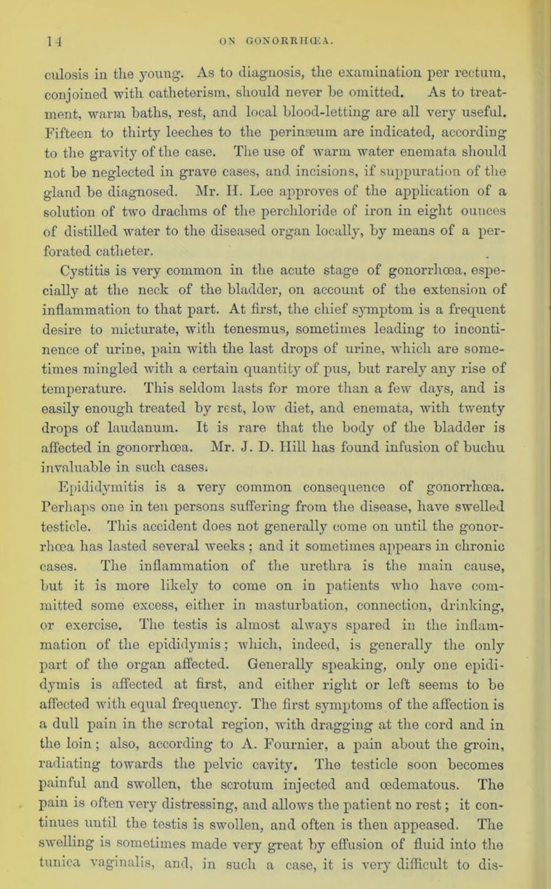 culosis in tlie young. As to diagnosis, the examination per rectum, conjoined with, catheterism, should never be omitted. As to treat- ment, warm baths, rest, and local blood-letting are all very useful. Fifteen to thirty leeches to the perinEeum are indicated, according to the gravity of the case. The use of warm water enemata should not be neglected in grave cases, and incisions, if suppuration of the gland be diagnosed. Mr. H. Lee approves of the application of a solution of two drachms of the perchloride of iron in eight ounces of distilled water to the diseased organ locally, by means of a per- forated catheter. Cystitis is very common in the acute stage of gonorrhoea, espe- cially at the neck of the bladder, on account of the extension of inflammation to that part. At first, the chief symptom is a frequent desire to micturate, with tenesmus, sometimes leading to inconti- nence of urine, pain with the last drops of urine, which are some- times mingled with a certain quantity of pus, but rarely any rise of temperature. This seldom lasts for more than a few days, and is easily enough treated by rest, low diet, and enemata, with twenty drops of laudanum. It is rare that the body of the bladder is affected in gonorrhoea. Mr. J. D. Hill has found infusion of buchu invaluable in such cases; Epididymitis is a very common consequence of gonorrhoea. Perhaps one in ten persons suffering from the disease, have swelled testicle. This accident does not generally come on until the gonor- rhoea has lasted several weeks; and it sometimes appears in chronic cases. The inflammation of the urethra is the main cause, but it is more likely to come on in patients who have com- mitted some excess, either in masturbation, connection, drinking, or exercise. The testis is almost always spared in the inflam- mation of the epididymis; which, indeed, is generally the only part of the organ affected. Generally speaking, only one epidi- dymis is affected at first, and either right or left seems to be affected with equal frequency. The first symptoms of the affection is a dull pain in the scrotal region, with dragging at the cord and in the loin ; also, according to A. Fournier, a pain about the groin, radiating towards the pelvic cavity. The testicle soon becomes painful and swollen, the scrotum injected and oedematous. The pain is often very distressing, and allows the patient no rest; it con- tinues until the testis is swollen, and often is then appeased. The swelling is sometimes made very great by effusion of fluid into the tunica vaginalis, and, in such a case, it is very difficult to dis-