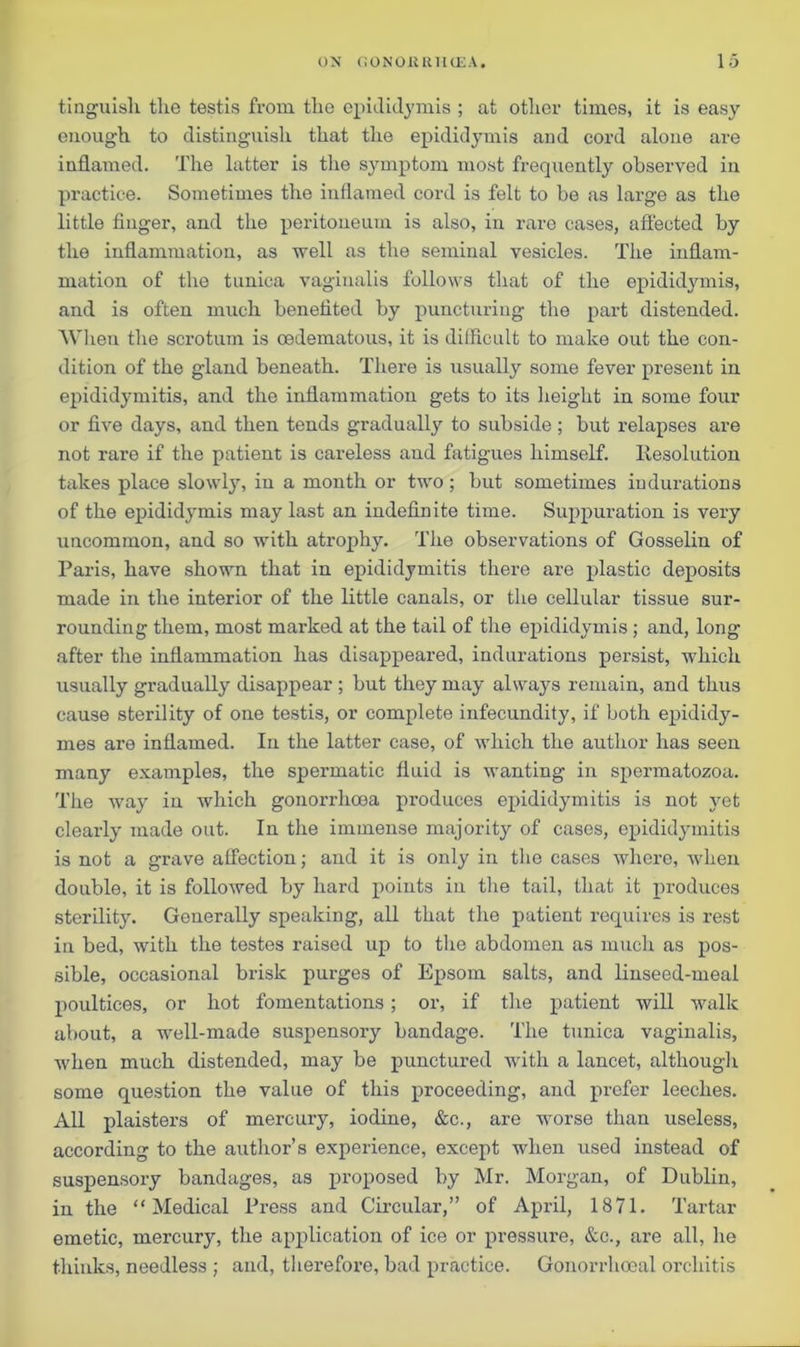 tinguish the testis from the epididymis ; at other times, it is easy- enough to distinguish that the epididymis and cord alone are inflamed. The latter is the symptom most frequently observed in practice. Sometimes the inflamed cord is felt to be as large as the little finger, and the peritoneum is also, in rare cases, affected by the inflammation, as well as the seminal vesicles. The inflam- mation of the tunica vaginalis follows that of the epididymis, and is often much benefited by puncturing the part distended. When the scrotum is oedematous, it is difficult to make out the con- dition of the gland beneath. There is usually some fever present in epididymitis, and the inflammation gets to its height in some four or five days, and then tends gradually to subside; but relapses are not rare if the patient is careless and fatigues himself. Resolution takes place slowly, in a month or two; but sometimes indurations of the epididymis may last an indefinite time. Suppuration is very uncommon, and so with atrophy. The observations of Gosselin of Paris, have shown that in epididymitis there are plastic deposits made in the interior of the little canals, or the cellular tissue sur- rounding them, most marked at the tail of the epididymis; and, long after the inflammation has disappeared, indurations persist, which usually gradually disappear; but they may always remain, and thus cause sterility of one testis, or complete infecundity, if both epididy- mes are inflamed. In the latter case, of which the author has seen many examples, the spermatic fluid is wanting in spermatozoa. The way in which gonorrhoea produces epididymitis is not yet clearly made out. In the immense majority of cases, epididymitis is not a grave affection; and it is only in the cases where, when double, it is followed by hard points in the tail, that it produces sterility. Generally speaking, all that the patient requires is rest in bed, with the testes raised up to the abdomen as much as pos- sible, occasional brisk purges of Epsom salts, and linseed-meal poultices, or hot fomentations ; or, if the patient will walk about, a well-made suspensory bandage. The tunica vaginalis, when much distended, may be punctured with a lancet, although some question the value of this proceeding, and prefer leeches. All plaisters of mercury, iodine, &c., are worse than useless, according to the author’s experience, except when used instead of suspensory bandages, as proposed by Mr. Morgan, of Dublin, in the “Medical Press and Circular,” of April, 1871. Tartar emetic, mercury, the application of ice or pressure, &c., are all, he thinks, needless ; and, therefore, bad practice. Gonorrhoeal orchitis