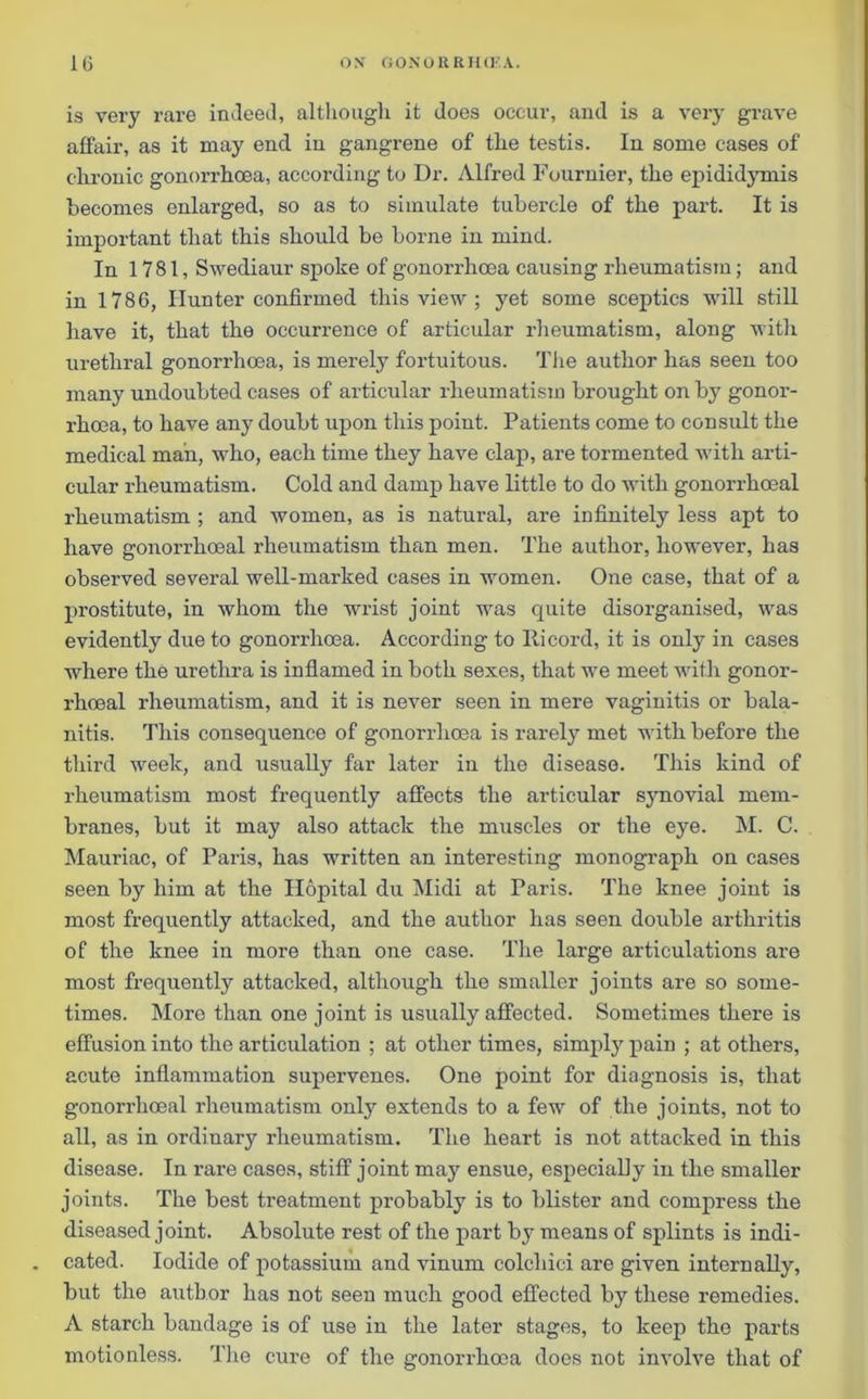 is very rare indeed, although it does occur, and is a very grave affair, as it may end in gangrene of the testis. In some cases of chronic gonorrhoea, according to Dr. Alfred Fournier, the epididymis becomes enlarged, so as to simulate tubercle of the part. It is important that this should be borne in mind. In 1781, Swediaur spoke of gonorrhoea causing rheumatism; and in 1786, Hunter confirmed this view ; yet some sceptics will still have it, that the occurrence of articular rheumatism, along with urethral gonorrhoea, is merely fortuitous. The author has seen too many undoubted cases of articular rheumatism brought on by gonor- rhoea, to have any doubt upon this point. Patients come to consult the medical man, who, each time they have clap, are tormented with arti- cular rheumatism. Cold and damp have little to do with gonorrhoeal rheumatism ; and women, as is natural, are infinitely less apt to have gonorrhoeal rheumatism than men. The author, however, has observed several well-marked cases in women. One case, that of a prostitute, in whom the wrist joint was quite disorganised, was evidently due to gonorrhoea. According to Ricord, it is only in cases where the urethra is inflamed in both sexes, that we meet with gonor- rhoeal rheumatism, and it is never seen in mere vaginitis or bala- nitis. This consequence of gonorrhoea is rarely met with before the third week, and usually far later in the disease. This kind of rheumatism most frequently affects the articular synovial mem- branes, but it may also attack the muscles or the eye. M. C. Mauriac, of Paris, has written an interesting monograph on cases seen by him at the Ilopital du Midi at Paris. The knee joint is most frequently attacked, and the author has seen double arthritis of the knee in more than one case. The large articulations are most frequently attacked, although the smaller joints are so some- times. More than one joint is usually affected. Sometimes there is effusion into the articulation ; at other times, simply pain ; at others, acute inflammation supexwenes. One point for diagnosis is, that gonorrhoeal rheumatism only extends to a few of the joints, not to all, as in ordinary rheumatism. The heart is not attacked in this disease. In rare cases, stiff joint may ensue, especially in the smaller joints. The best treatment probably is to blister and compress the diseased joint. Absolute rest of the part by means of splints is indi- cated. Iodide of potassium and vinum colcliici are given internally, but the author has not seen much good effected by these remedies. A starch bandage is of use in the later stages, to keep the parts motionless. The cure of the gonorrhoea does not involve that of