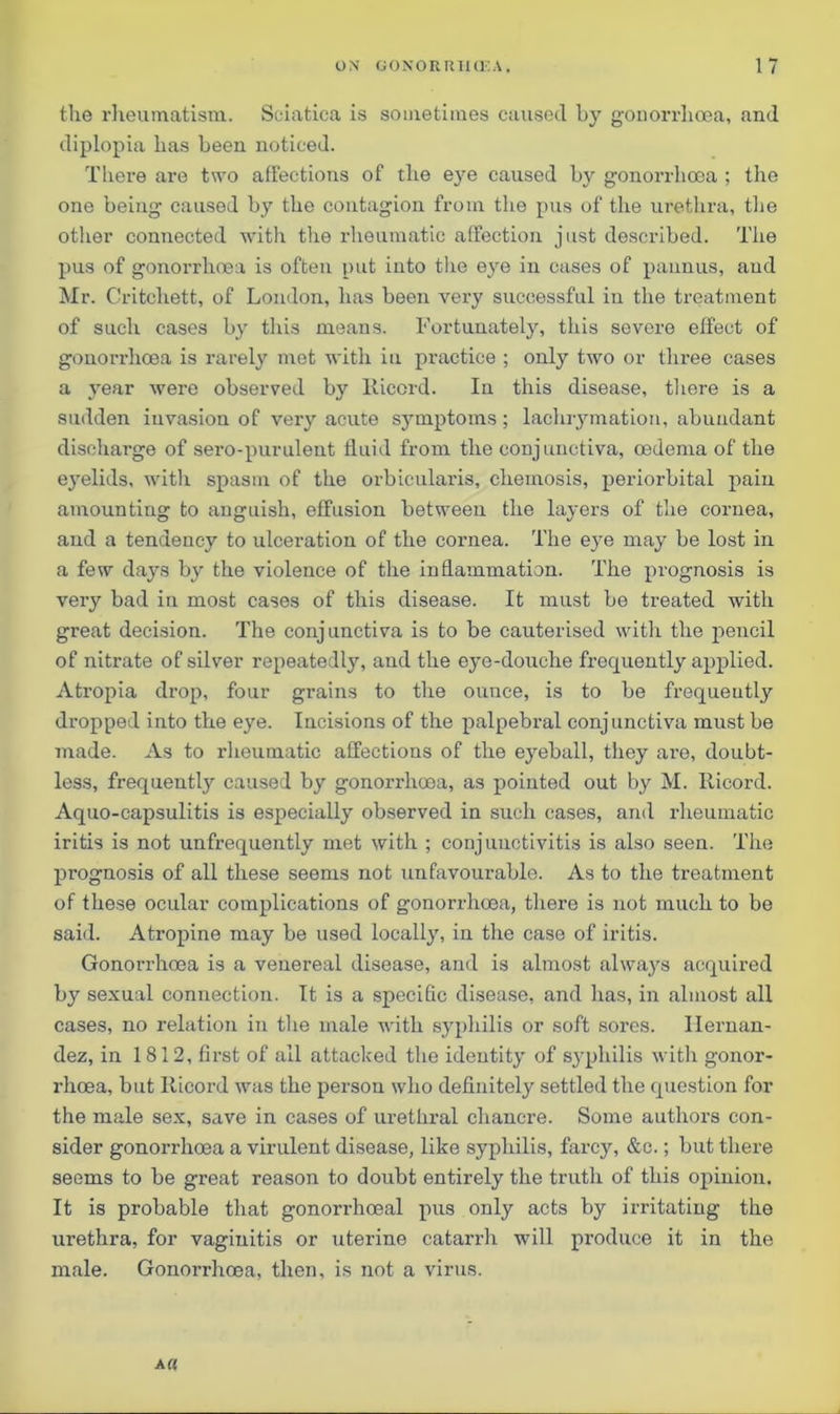 the rheumatism. Sciatica is sometimes caused by gonorrhoea, and diplopia has been noticed. There are two affections of the ejm caused by gonorrhoea ; the one being caused by the contagion from the pus of the urethra, the other connected with the rheumatic affection just described. The pus of gonorrhoea is often put into the eye in cases of pannus, and Mr. Critcliett, of London, has been very successful in the treatment of such cases by this means. Fortunately, this severe effect of gonorrhoea is rarely met with in practice ; only two or three cases a year were observed by Riccrd. In this disease, there is a sudden invasion of very acute symptoms; laehrymation, abundant discharge of sero-purulent fluid from the conjunctiva, oedema of the eyelids, with spasm of the orbicularis, chemosis, periorbital pain amounting to anguish, effusion between the layers of the cornea, and a tendency to ulceration of the cornea. The eye may be lost in a few days by the violence of the inflammation. The prognosis is very bad in most cases of this disease. It must be treated with great decision. The conjunctiva is to be cauterised with the pencil of nitrate of silver repeatedly, and the eye-douche frequently applied. Atropia drop, four grains to the ounce, is to be frequently dropped into the eye. Incisions of the palpebral conjunctiva must be made. As to rheumatic affections of the eyeball, they are, doubt- less, frequently caused by gonorrhoea, as pointed out by M. Ilicord. Aquo-capsulitis is especially observed in such cases, and rheumatic iritis is not unfrequently met with ; conjunctivitis is also seen. The prognosis of all these seems not unfavourable. As to the treatment of these ocular complications of gonorrhoea, there is not much to be said. Atropine may be used locally, in the case of iritis. Gonori'hoea is a venereal disease, and is almost always acquired by sexual connection. It is a specific disease, and 1ms, in almost all cases, no relation in the male with syphilis or soft sores. Hernan- dez, in 1812, first of all attacked the identity of syphilis with gonor- rhoea, but Iticord was the person who definitely settled the question for the male sex, save in cases of urethral chancre. Some authors con- sider gonorrhoea a virulent disease, like syphilis, farcy, &c.; but there seems to be great reason to doubt entirely the truth of this opinion. It is probable that gonorrhoeal pus only acts by irritating the urethra, for vaginitis or uterine catarrh will produce it in the male. Gonorrhoea, then, is not a virus. a «