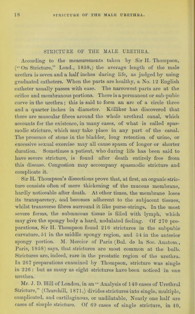STRICTURE OF THE MALE URETHRA. According to the measurements taken by Sir H. Thompson, (“On Stricture,” Loud., 1858,) the average length of the male urethra is seven and a half inches during life, as judged by using graduated catheters. When the parts are healthy, a No. 12 English catheter usually passes with ease. The narrowest parts are at the orifice and membranous portions. There is a permanent or sub-pubic curve in the urethra; this is said to form an arc of a circle three and a quarter inches in diameter. Ivolliker has discovered that there are muscular fibres around the whole urethral canal, which accounts for the existence, in many cases, of what is called spas- modic stricture, which may take place in any part of the canal. The presence of stone in the bladder, long retention of urine, or excessive sexual exercise may all cause spasm, of longer or shorter duration. Sometimes a patient, who during life has been said to have severe stricture, is found after death entirely free from this disease. Congestion may accompany spasmodic stricture and complicate it. Sir H. Thompson’s dissections prove that, at first, an organic stric- ture consists often of mere thickening of the mucous membrane, hardly noticeable after death. At other times, the membrane loses its transparency, and becomes adherent to the subjacent tissues, whilst transverse fibres surround it like purse-strings. In the most severe forms, the submucous tissue is filled with lymph, which may give the spongy body a hard, nodulated feeling. Of 270 pre- parations, Sir II. Thompson found 216 strictures in the subpubic curvature, 51 in the middle spongy region, and 54 in the anterior spongy portion. M. Mercier of Paris (Bui. de la Soc. Anatom., Paris, 1858) says, that strictures are most common at the bulb. Strictures are, indeed, rare in the prostatic region of the urethra. In 267 preparations examined by Thompson, stricture was single in 226 : but as many as eight strictures have been noticed in one urethra. Mr. J. D. Hill of London, in an “ Analysis of 140 cases of Urethral Stricture,” (Churchill, 1871,) divides strictures into single, multiple, complicated, and cartilaginous, or undilatable, Nearly one half are cases of simple stricture. Of 69 cases of single stricture, in 40,