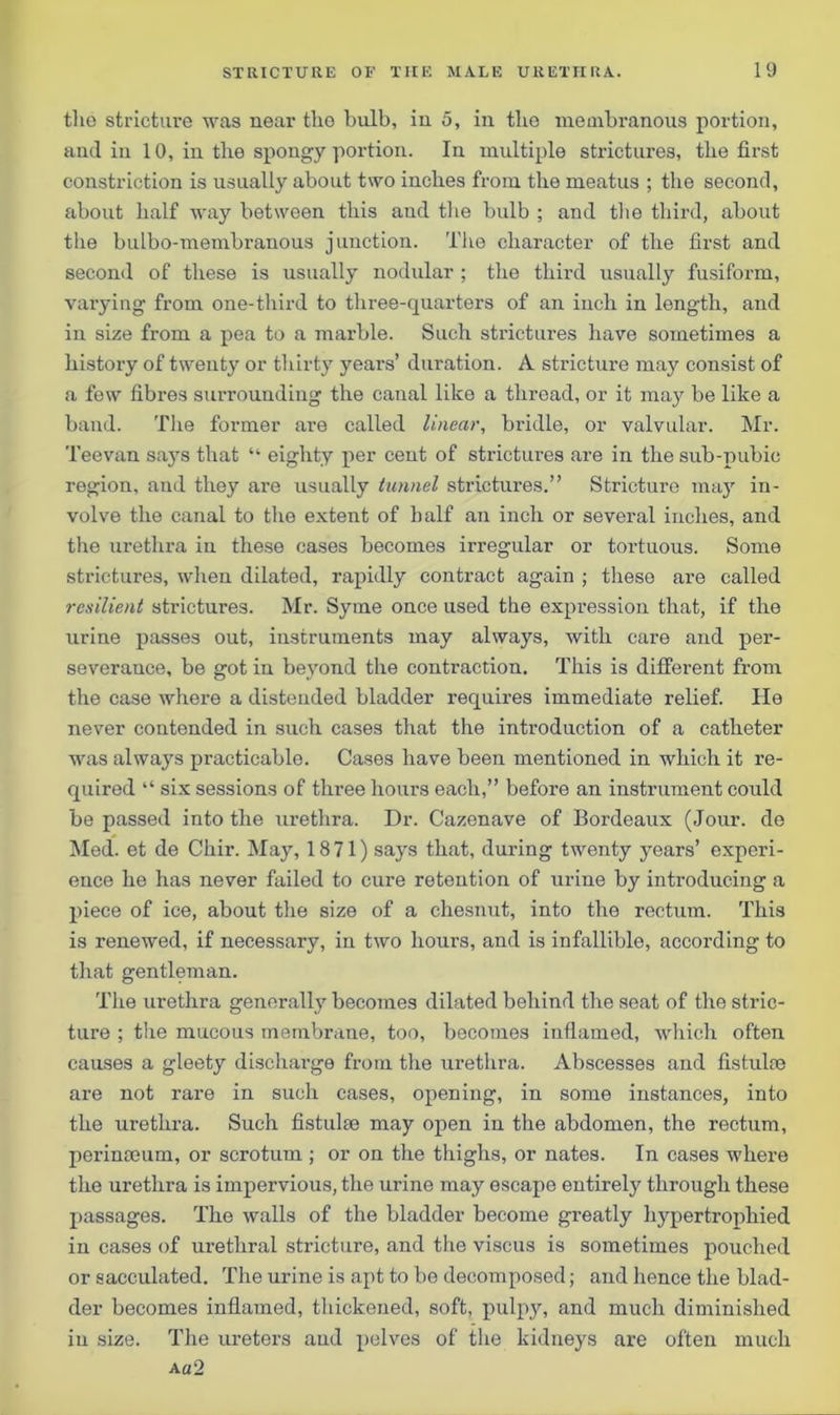 the stricture was near the bulb, in 5, in the membranous portion, and in 10, in the spongy portion. In multiple strictures, the first constriction is usually about two inches from the meatus ; the second, about half way between this and the bulb ; and the third, about the bulbo-membranous junction. The character of the first and second of these is usually nodular ; the third usually fusiform, varying from one-third to three-quarters of an inch in length, and in size from a pea to a marble. Such strictures have sometimes a history of twenty or thirty years’ duration. A stricture may consist of a few fibres surrounding the canal like a thread, or it may be like a band. The former are called linear, bridle, or valvular. Mr. Teevan says that “ eighty per cent of strictures are in the sub-pubic region, and they are usually tunnel strictures.” Stricture may in- volve the canal to the extent of half an inch or several inches, and the urethra in these cases becomes irregular or tortuous. Some strictures, when dilated, rapidly contract again ; these are called resilient strictures. Mr. Syme once used the expression that, if the urine passes out, instruments may always, with care and per- severance, be got in beyond the contraction. This is different from the case where a distended bladder requires immediate relief. He never contended in such cases that the introduction of a catheter was always practicable. Cases have been mentioned in which it re- quired “ six sessions of three hours each,” before an instrument could be passed into the urethra. Dr. Cazenave of Bordeaux (Jour, de Med. et de Chir. May, 1871) says that, during twenty years’ experi- ence he has never failed to cure retention of urine by introducing a piece of ice, about the size of a chesnut, into the rectum. This is renewed, if necessary, in two hours, and is infallible, according to that gentleman. The urethra generally becomes dilated behind the seat of the stric- ture ; the mucous membrane, too, becomes inflamed, which often causes a gleety discharge from the urethra. Abscesses and fistuke are not rare in such cases, opening, in some instances, into the urethra. Such fistulce may open in the abdomen, the rectum, perinceum, or scrotum ; or on the thighs, or nates. In cases where the urethra is impervious, the urine may escape entirely through these passages. The walls of the bladder become greatly hypertrophied in cases of urethral stricture, and the viscus is sometimes pouched or sacculated. The urine is apt to be decomposed; and hence the blad- der becomes inflamed, thickened, soft, pulpy, and much diminished in size. The ureters and pelves of the kidneys are often much Aa2