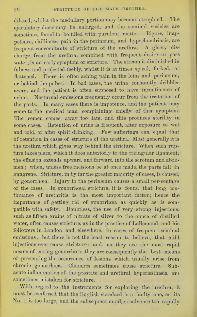 dilated, whilst the medullary portion may become atrophied. The ejaculatory ducts may be enlarged, and the seminal vesicles are sometimes found to be filled with purulent matter. Rigors, inap- petence, chilliness, pain in the pcrimeum, and hypochondriasis, are frequent concomitants of stricture of the urethra. A gleety dis- charge from the urethra, combined with frequent desire to pass water, is an early symptom of stricture. The stream is diminished in fulness and projected feebly, whilst it is at times spiral, forked, or flattened. There is often aching pain in the loins and perinseum, or behind the pubes. In bad cases, the urine constantly dribbles awajr, and the patient is often supposed to have incontinence of urine. Nocturnal emissions frequently occur from the irritation of the parts. In many cases there is impotence, and the patient may come to the medical man complaining chiefly of this symptom. The semen comes away too late, and this produces sterility in some cases. Retention of urine is frequent, after exposure to wet and cold, or after spirit drinking. Few sufferings can equal that of retention in cases of stricture of the urethra. Most generally it is the urethra which gives way behind the stricture. When such rup- ture takes place, which it does anteriorly to the triangular ligament, the effusion extends upward and forward into the scrotum and abdo- men ; when, unless free incisions be at once made, the parts fall in gangrene. Stricture, in by far the greater majority of cases, is caused, by gonorrhoea. Injury to the perinseum causes a small per-centage of the cases In gonorrhoeal stricture, it is found that long con- tinuance of urethritis is the most important factor; hence the importance of getting rid of gonorrhoea as quickly as is com- patible with safety. Doubtless, the use of very strong injections, such as fifteen grains of nitrate of silver to the ounce of distilled water, often causes stricture, as in the practice of Lallemand, and his followers in London and elsewhere, in cases of frequent seminal emissions ; but there is not the least reason to believe, that mild injections ever cause stricture : and, as they are the most rapid means of curing gonorrhoea, they are consequently the best means of preventing the occurrence of lesions which usually arise from chronic gonorrhoea. Chancres sometimes cause stricture. Sub- acute inflammation of the pi'ostate and urethral hypersesthesia ars sometimes mistaken for stricture. With regard to the instruments for exploring the urethra, it must be confessed that the English standard is a faulty one, as its No. 1 is too large, and the subsequent numbers advance too rapidly