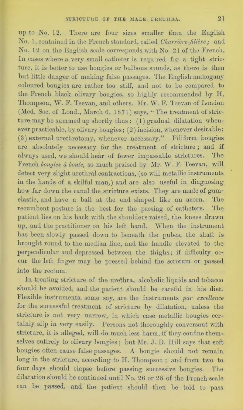 lip to No. 12. There are four sizes smaller than the English No. 1, contained in the French standard, called Charriere-filiere; and No. 12 on the English scale corresponds with No. 21 of the French. In cases where a very small catheter is required for a tight stric- ture, it is better to use bougies or bulbous sounds, as there is then but little danger of making false passages. The English mahogany coloured bougies are rather too stiff, and not to be compared to the French black olivary bougies, so highly recommended by II. Thompson, W. F. Teevan, and others. Mr. \V. F. Teevan of London (Med. Soc. of Lond., March 6, 1871) says, The treatment of stric- ture may be summed up shortly thus : (1) gradual dilatation when- ever practicable, by olivary bougies; (2) incision, whenever desirable; (3) external urethrotomy, whenever necessary.” Filiform bougies are absolutely necessary for the treatment of stricture ; and if always used, we should hear of fewer impassable strictures. The French boucjies a bottle, so much praised by Mr. W. F. Teevan, will detect very slight urethral contractions, (so will metallic instruments in the hands of a skilful man,) and are also useful in diagnosing how far down the canal the stricture exists. They are made of gum- elastic, and have a ball at the end shaped like an acorn. The recumbent posture is the best for the passing of catheters. The patient lies on his back with the shoulders raised, the knees drawn up, and the practitioner on his left hand. AVhen the instrument has been slowly passed down to beneath the pubes, the shaft is brought round to the median line, and the handle elevated to the perpendicular and dejiressed between the thighs; if difficulty oc- cur the left fiuger may be pressed behind the scrotum or passed into the rectum. In treating stricture of the urethra, alcoholic liquids and tobacco should be avoided, and the patient should be careful in his diet. Flexible instruments, some sajr, are the instruments par excellence for the successful treatment of stricture by dilatation, unless the stricture is not very narrow, in which case metallic bougies cer- tainly slip in very easily. Persons not thoroughly conversant with stricture, it is alleged, will do much less harm, if they confine them- selves entirely to olivary bougies; but Mr. J. D. Hill says that soft bougies often cause false passages. A. bougie should not remain long in the stricture, according to II. Thompson ; and from two to four days should elapse before passing successive bougies. The dilatation should be continued until No. 2G or 28 of the French scalo can be passed, and the patient should then be told to pass