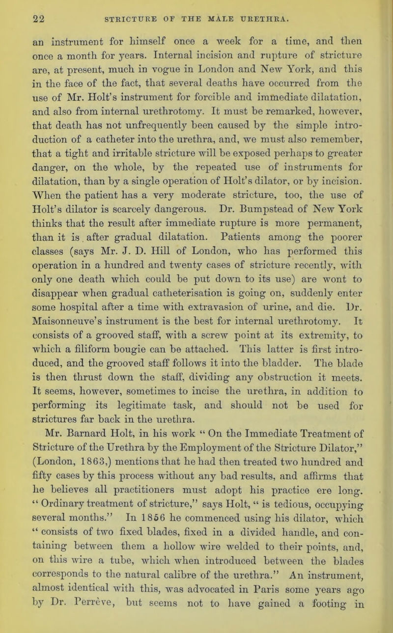 an instrument for liimself once a week for a time, and tlien once a month for years. Internal incision and rupture of stricture are, at present, much in vogue in London and New York, and this in the face of the fact, that several deaths have occurred from the use of Mr. Holt’s instrument for forcible and immediate dilatation, and also from internal urethrotomy. It must be remarked, however, that death has not unfrequently been caused by the simple intro- duction of a catheter into the urethra, and, we must also remember, that a tight and irritable stricture will be exposed perhaps to greater danger, on the whole, by the repeated use of instruments for dilatation, than by a single operation of Holt’s dilator, or by incision. When the patient has a very moderate stricture, too, the use of Holt’s dilator is scarcely dangerous. Dr. Bumpstead of New York thinks that the result after immediate rupture is more permanent, than it is after gradual dilatation. Patients among the poorer classes (says Mr. J. D. Hill of London, who has performed this operation in a hundred and twenty cases of stricture recently, with only one death which could be put down to its use) are wont to disappear when gradual catheterisation is going on, suddenly enter some hospital after a time with extravasion of urine, and die. Dr. Maisonneuve’s instrument is the best for internal urethrotomy. It consists of a grooved staff, with a screw point at its extremity, to which a filiform bougie can be attached. This latter is first intro- duced, and the grooved staff follows it into the bladder. The blade is then thrust down the staff, dividing any obstruction it meets. It seems, however, sometimes to incise the urethra, in addition to performing its legitimate task, and should not be used for strictures far back in the urethra. Mr. Barnard Holt, in his work “ On the Immediate Treatment of Stricture of the Urethra by the Employment of the Stricture Dilator,” (London, 1863,) mentions that he had then treated two hundred and fifty cases by this process without any bad results, and affirms that he believes all practitioners must adopt his practice ere long. “ Ordinary treatment of stricture,” says Holt, “ is tedious, occupying several months.” In 1856 he commenced using his dilator, which “ consists of two fixed blades, fixed in a divided handle, and con- taining between them a hollow wire welded to their points, and, on this wire a tube, which when introduced between the blades corresponds to the natural calibre of the urethra.” An instrument, almost identical with this, was advocated in Paris some 3rears ago by Dr. Perreve, but seems not to have gained a footing in