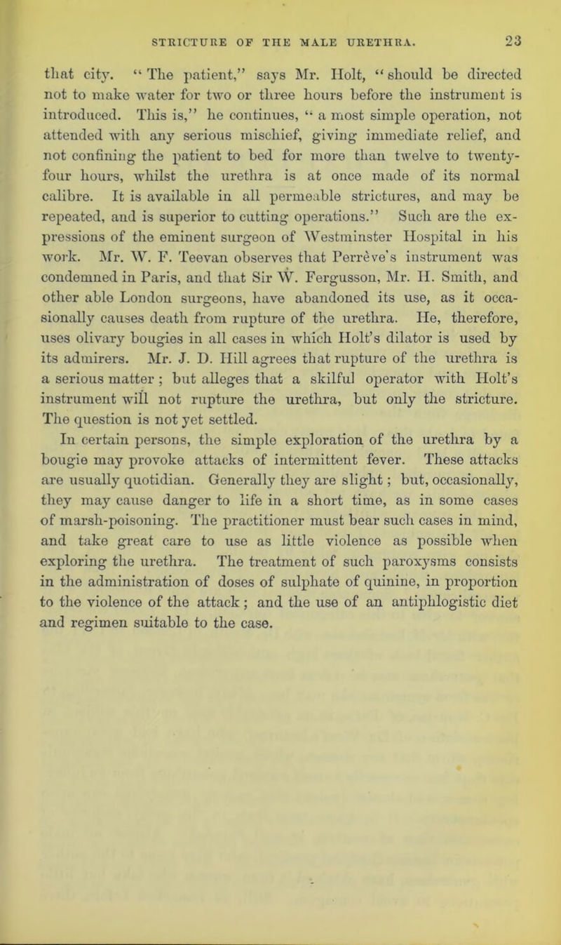 that city. “ The patient,” says Mr. Holt, “ should be directed not to make water for two or three hours before the instrument is introduced. This is,” he continues, “ a most simple operation, not attended with any serious mischief, giving immediate relief, and not confining the patient to bed for more than twelve to twenty- four hours, whilst the ui'ethra is at once made of its normal calibre. It is available in all permeable strictures, and may be repeated, and is superior to cutting operations.” Such are the ex- pressions of the eminent surgeon of Westminster Hospital in his work. Mr. W. F. Teevan observes that Perreve’s instrument was condemned in Paris, and that Sir W. Fergusson, Mr. II. Smith, and other able London surgeons, have abandoned its use, as it occa- sionally causes death from rupture of the urethra. ILe, therefore, uses olivary bougies in all cases in which Holt’s dilator is used by its admirers. Mr. J. D. Hill agrees that rupture of the urethra is a serious matter ; but alleges that a skilful operator with Holt’s instrument will not rupture the urethra, but only the stricture. The question is not yet settled. In certain persons, the simple exploration of the urethra by a bougie may provoke attacks of intermittent fever. These attacks are usually quotidian. Generally they are slight; but, occasionally, they may cause danger to life in a short time, as in some cases of marsh-poisoning. The practitioner must bear sucli cases in mind, and take great care to use as little violence as possible when exploring the urethra. The treatment of such paroxj'sms consists in the administration of doses of sulphate of quinine, in proportion to the violence of the attack ; and the use of an antiphlogistic diet and regimen suitable to the case.
