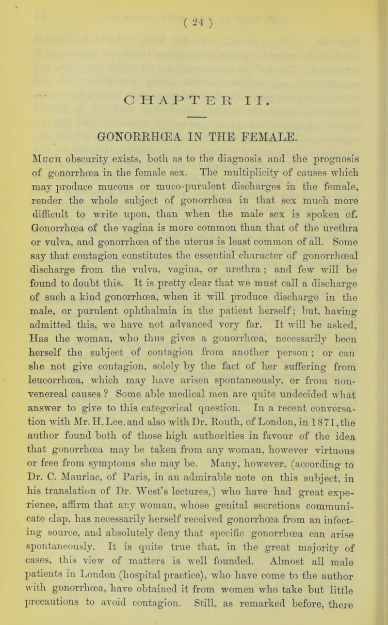 ( 21 ) CHAPTER II. GONORRIKEA IN THE FEMALE. Much obscurity exists, both as to the diagnosis and the prognosis of gonorrhoea in the female sex. The multiplicity of causes which may produce mucous or muco-purulent discharges in the female, render the whole subject of gonorrhoea in that sex much more difficult to write upon, than when the male sex is spoken of. Gonorrhoea of the vagina is more common than that of the urethra or vulva, and gonorrhoea of the uterus is least common of all. Some say that contagion constitutes the essential character of gonorrhoeal discharge from the vulva, vagina, or urethra; and few will be found to doubt this. It is pretty clear that we must call a discharge of such a kind gonorrhoea, when it will produce discharge in the male, or purulent ophthalmia in the patient herself; but, having admitted this, we have not advanced very far. It will be asked, Has the woman, who thus gives a gonorrhoea, necessarily been herself the subject of contagion from another person; or can she not give contagion, solely by the fact of her suffering from leucorrhoea, which may have arisen spontaneously, or from nou- venereal causes ? Some able medical men are quite undecided what answer to give to this categorical question. In a recent conversa- tion with Mr. II. Lee, and also with Dr. llouth, of London, in 1871, the author found both of those high authorities in favour of the idea that gonorrhoea may be taken from any woman, however virtuous or free from symptoms she may be. Many, however, (according to Dr. C. Mauriac, of Paris, in an admirable note on this subject, in his translation of Dr. 'West’s lectures,) who have had great expe- rience, affirm that any woman, whose genital secretions communi- cate clap, has necessarily herself received gonorrhoea from an infect- ing source, and absolutely deny that specific gonorrhoea can arise spontaneously. It is quite true that, in the great majority of cases, this view of matters is well founded. Almost all male patients in London (hospital practice), who have come to the author with gonorrhoea, have obtained it from women who take but little precautions to avoid contagion. Still, as remarked before, there