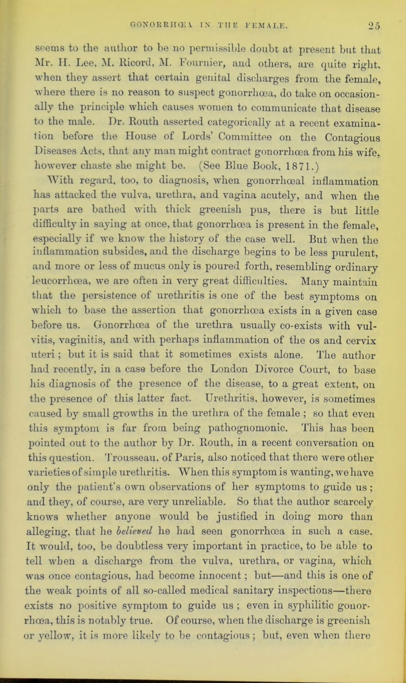 seems to the author to bo no permissible doubt at present but that Mr. II. Lee, M. lticord, M. Fournier, aud others, are quite right, when they assert that certain genital discharges from the female, where there is no reason to suspect gonorrhoea, do take on occasion- ally the principle which causes women to communicate that disease to the male. Dr. Routli asserted categorically at a recent examina- lion before the House of Lords’ Committee on the Contagious Diseases Acts, that any man might contract gonorrhoea from his wife, however chaste she might be. (See Blue Book, 1871.) With regard, too, to diagnosis, when gonorrhoeal inflammation has attacked the vulva, urethra, and vagina acutely, and when the parts are bathed with thick greenish pus, there is but little difficulty in saying at once, that gonorrhoea is present in the female, especially if Ave know the history of the case well. But when the inflammation subsides, and the discharge begins to be less purulent, and more or less of mucus only is poured forth, resembling ordinary leucorrhoea, we are often in very great difficulties. Many maintain that the persistence of urethritis is one of the best symptoms on which to base the assertion that gonorrhoea exists in a given case before us. Gonorrhoea of the urethra usually co-exists with vul- vitis, vaginitis, and with perhaps inflammation of the os and cervix uteri; but it is said that it sometimes exists alone. The author had recently, in a case before the London Divorce Court, to base his diagnosis of the presence of the disease, to a great extent, on the presence of this latter fact. Urethritis, however, is sometimes caused by small growths in the urethra of the female ; so that even this symptom is far from being pathognomonic. This has been pointed out to the author by Dr. Routli, in a recent conversation on this question. Trousseau, of Paris, also noticed that there were other varieties of simple urethritis. When this symptom is wanting, we have only the patient’s own observations of her symptoms to guide us; and they, of course, are very unreliable. So that the author scarcely knows whether anyone would be justified in doing more than alleging, that he believed he had seen gonorrhoea in such a case. It would, too, be doubtless very important in practice, to be able to tell when a discharge from the vulva, urethra, or vagina, which was once contagious, had become innocent; but—and this is one of the weak points of all so-called medical sanitary inspections—there exists no positive symptom to guide us ; even in syphilitic gonor- rhoea, this is notably true. Of course, when the discharge is greenish or yellow, it is more like!)' to be contagious; but, even when there