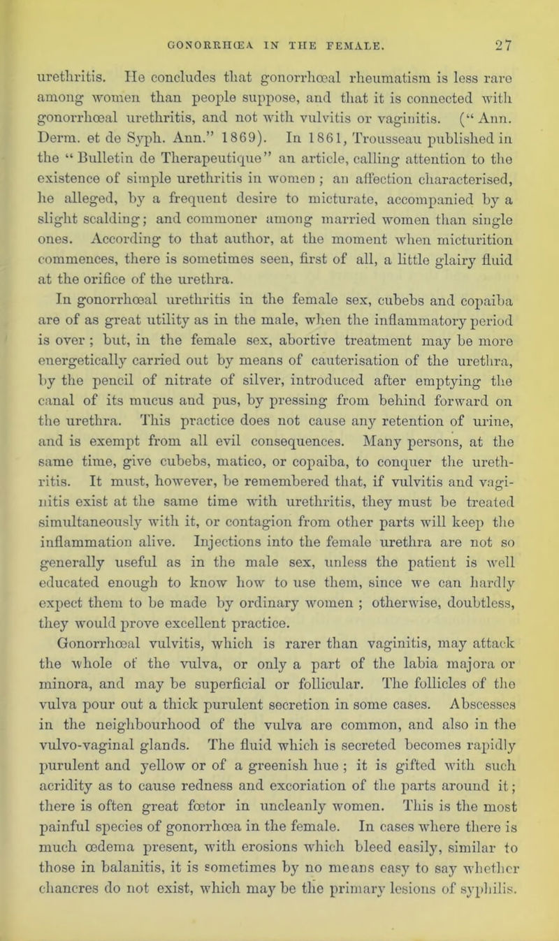 urethritis. He concludes that gonorrhoeal rheumatism is less rare among women than people suppose, and that it is connected with gonorrhoeal urethritis, and not with vulvitis or vaginitis. (“ Ann. Derm, et de Syph. Ann.” 1869). In 1861, Trousseau published in the “Bulletin de Therapeutique” an article, calling attention to the existence of simple urethritis in women ; an affection characterised, lie alleged, by a frequent desire to micturate, accompanied by a slight scalding; and commoner among married women than single ones. According to that author, at the moment when micturition commences, there is sometimes seen, first of all, a little glairy fluid at the orifice of the urethra. In gonorrhoeal urethritis in the female sex, cubebs and copaiba are of as great utility as in the male, when the inflammatory period is over ; but, in the female sex, abortive treatment may be more energetically carried out by means of cauterisation of the urethra, by the pencil of nitrate of silver, introduced after empt}dng the canal of its mucus and pus, by pressing from behind forward on the urethra. This practice does not cause any retention of urine, and is exempt from all evil consequences. Many persons, at the same time, give cubebs, matico, or copaiba, to conquer the ureth- ritis. It must, however, be remembered that, if vulvitis and vagi- nitis exist at the same time with urethritis, they must be treated simultaneously with it, or contagion from other parts will keep the inflammation alive. Injections into the female urethra are not so generally useful as in the male sex, unless the patient is well educated enough to know how to use them, since we can hardly expect them to be made by ordinary women ; otherwise, doubtless, they -would prove excellent practice. Gonorrhoeal vulvitis, which is rarer than vaginitis, may attack the whole of the vulva, or only a part of the labia majora or minora, and may be superficial or follicular. The follicles of the vulva pour out a thick purulent secretion in some cases. Abscesses in the neighbourhood of the vulva are common, and also in the vulvo-vaginal glands. The fluid which is secreted becomes rapidly purulent and yellow or of a greenish hue ; it is gifted with such acridity as to cause redness and excoriation of the parts around it; there is often great foetor in uncleanly women. This is the most painful species of gonorrhoea in the female. In cases where there is much oedema present, with erosions which bleed easily, similar to those in balanitis, it is sometimes by no means easy to say whether chancres do not exist, which may be the primary lesions of syphilis.