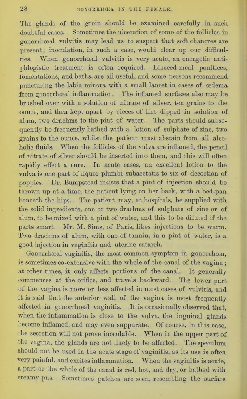 The glands of the groin should be examined carefully in such doubtful cases. Sometimes the ulceration of some of the follicles in gonorrhoeal vulvitis may lead us to suspect that soft chancres are present; inoculation, in such a case, would clear up our difficul- ties. When gonorrhoeal vulvitis is very acute, an energetic anti- phlogistic treatment is often required. Linseed-meal poultices, fomentations, and baths, are all useful, and some persons recommend puncturing the labia minora with a small lancet in cases of oedema from gonorrhoeal inflammation. The inflamed surfaces also may be brushed over with a solution of nitrate of silver, ten grains to the ounce, and then kept apart by pieces of lint dipped in solution of alum, two drachms to the pint of water. The parts should subse- quently be frequently bathed with a lotion of sulphate of zinc, two grains to the ounce, whilst the patient must abstain from all alco- holic fluids. When the follicles of the vulva are inflamed, the pencil of nitrate of silver should be inserted into them, and this will often rapidly effect a cure. In acute cases, an excellent lotion to the vulva is one part of liquor plumbi subacetatis to six of decoction of poppies. Dr. Bumpstead insists that a pint of injection should be thrown up at a time, the patient lying on her back, with a bed-pan beneath the hips. The patient may, at hospitals, be supplied with the solid ingredients, one or two drachms of sulphate of zinc or of alum, to be mixed with a pint of water, aud this to be diluted if the parts smart Mr. M. Sims, of Paris, likes injections to be warm. Two drachms of alum, with one of tannin, in a pint of water, is a good injection in vaginitis and uterine catarrh. Gonorrhoeal vaginitis, the most common symptom in gonorrhoea, is sometimes co-extensive with the whole of the canal of the vagina; at other times, it only affects portions of the canal. It generally commences at the orifice, and travels backward. The lower part of the vagina is more or less affected in most cases of vulvitis, and it is said that the anterior wall of the vagina is most frequently affected in gonorrhoeal vaginitis. It is occasionally observed that, when the inflammation is close to the vulva, the inguinal glands become inflamed, and may even suppurate. Of course, in this case, the secretion will not prove inoculable. When in the upper part of the vagina, the glands are not likely to be affected. The speculum should not be used in the acute stage of vaginitis, as its use is often very painful, and excites inflammation. When the vaginitis is acute, a part or the whole of the canal is red, hot, and dry, or bathed with creamy pus. Sometimes patches arc seen, resembling the surface