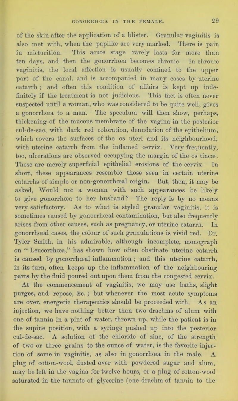of the shin after the application of a blister. Granular vaginitis is also met with, when the papilla; are very marked. There is pain in micturition. This acute stage rarely lasts for more than ten days, and then the gonorrhoea becomes chronic. In chronic vaginitis, the local affection is usually confined to the upper part of the canal, and is accompanied in many cases by uterine catarrh; and often this condition of affairs is kept up inde- finitely if the treatment is not judicious. This fact is often never suspected until a woman, who was considered to be quite well, gives a gonorrhoea to a man. The speculum will then show, perhaps, thickening of the mucous membrane of the vagina in the posterior cul-de-sac, with dark red coloration, denudation of the epithelium, which covers the surfaces of the os uteri and its neighbourhood, with uterine catarrh from the inflamed cervix. Very frequently, too, ulcerations are observed occupying the margin of the os tincrn. These are merely superficial epithelial erosions of the cervix. In short, these appearances resemble those seen in certain uterine catarrhs of simple or non-gonorrhoeal origin. But, then, it may be asked, Would not a woman with such appearances be likely to give gonorrhcea to her husband ? The reply is by no means very satisfactory. As to what is styled granular vaginitis, it is sometimes caused by gonorrhoeal contamination, but also frequently arises from other causes, such as pregnancy, or uterine catarrh. In gonorrhoeal cases, the colour of such granulations is vivid red. Dr. Tyler Smith, in his admirable, although incomplete, monograph on “ Leucorrhoea,” has shown how often obstinate uterine catarrh is caused by gonorrhoeal inflammation ; and this uterine catarrh, in its turn, often keeps up the inflammation of the neighbouring parts by the fluid poured out upon them from the congested cervix. At the commencement of vaginitis, we may use baths, slight purges, and repose, &c. ; but whenever the most acute symptoms are over, energetic therapeutics should be proceeded with. As an injection, we have nothing better than two drachms of alum with one of tannin in a pint of water, thrown up, while the patient is in the supine position, with a syringe pushed up into the posterior cul-de-sac. A solution of the chloride of zinc, of the strength of two or three grains to the ounce of water, is the favorite injec- tion of some in vaginitis, as also in gonorrhoea in the male. A plug of cotton-wool, dusted over with powdered sugar and alum, may be left in the vagina for t-welve hours, or a plug of cotton-wool saturated in the tannate of glycerine (one drachm of tannin to the