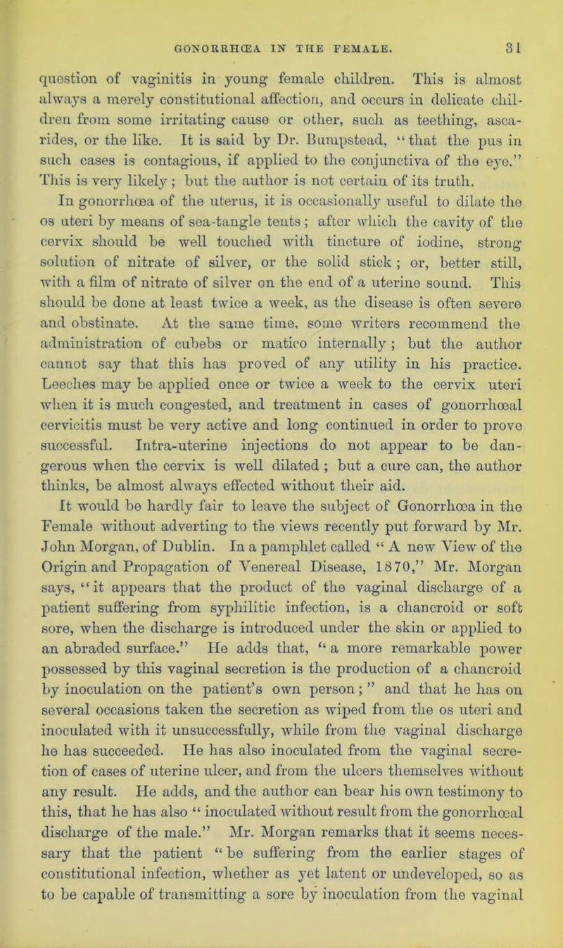 question of vaginitis in young female children. This is almost always a merely constitutional affection, and occurs in delicate chil- dren from some irritating cause or other, such as teething, asca- rides, or the like. It is said by Dr. Bumpstead, “that the pus in such cases is contagious, if applied to the conjunctiva of the eye.” This is very likely ; but the author is not certain of its truth. In gonorrhoea of the uterus, it is occasionally useful to dilate the os uteri by means of sea-tangle tents ; after which the cavity of the cervix should be well touched with tincture of iodine, strong- solution of nitrate of silver, or the solid stick ; or, better still, with a film of nitrate of silver on the end of a uterine sound. This should be done at least twice a week, as the disease is often severe and obstinate. At the same time, some writers recommend the administration of cubebs or matico internally; but the author cannot say that this has proved of any utility in his practice. Leeches may be applied once or twice a week to the cervix uteri when it is much congested, and treatment in cases of gonorrhoeal cervicitis must be very active and long continued in order to prove successful. Intra-uterine injections do not appear to be dan- gerous when the cervix is well dilated ; but a cure can, the author thinks, be almost always effected without their aid. It would be hardly fair to leave the subj ect of Gonorrhoea in the Female without adverting to the views recently put forward by Mr. John Morgan, of Dublin. In a pamphlet called “ A new View of the Origin and Propagation of Venereal Disease, 1870,” Mr. Morgan says, “ it appears that the product of the vaginal discharge of a patient suffering from syphilitic infection, is a chancroid or soft sore, when the discharge is introduced under the skin or applied to an abraded surface.” He adds that, “ a more remarkable power possessed by this vaginal secretion is the production of a chancroid by inoculation on the patient’s own person; ” and that he has on several occasions taken the secretion as wiped from the os uteri and inoculated with it unsuccessfully, while from the vaginal discharge he has succeeded. He has also inoculated from the vaginal secre- tion of cases of uterine ulcer, and from the ulcers themselves without any result. He adds, and the author can bear his own testimony to this, that he has also “ inoculated without result from the gonorrhoeal discharge of the male.” Mr. Morgan remarks that it seems neces- sary that the patient “ be suffering from the earlier stages of constitutional infection, whether as yet latent or undeveloped, so as to be capable of transmitting a sore by inoculation from the vaginal