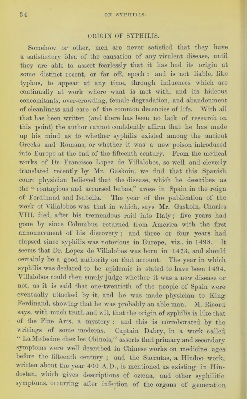 OllIGIN OF SYPHILIS. Somehow or other, men are never satisfied that they have a satisfactory idea of the causation of any virulent disease, until they are able to assert fearlessly that it has had its origin at some distinct recent, or far off, epoch : and is not liable, like typhus, to appear at any time, through influences which are continually at work where want is met with, and its hideous concomitants, over-crowding, female degradation, and abandonment of cleanliness and care of the common decencies of life. With all that has been written (and there has been no lack of research on this point) the author cannot confidently affirm that he has made up his mind as to whether syphilis existed among the ancient Greeks and Romans, or whether it was a new poison introduced into Europe at the end of the fifteenth century. From the medical works of Dr. Francisco Lopez de Villalobos, so well and cleverly translated recently by Mr. Gaskoin, we find that this Spanish court physician believed that the disease, which he describes as the “ contagious and accursed bubas,” arose in Spain in the reign of Ferdinand and Isabella. The year of the publication of the work of Villalobos was that in which, says Mr. Gaskoin, Charles VIII. died, after his tremendous raid into Italy ; five years had gone by since Columbus returned from America with the first announcement of his discovery ; and three or four years had elapsed since syphilis was notorious in Europe, viz., in 1498. It seems that Dr. Lopez de Villalobos was born in 14 73, and should certainly be a good authority on that account. The year in which syphilis was declared to be epidemic is stated to have been 1494. Villalobos could then surely judge whether it was a new disease or not, as it is said that one-twentieth of the people of Spain were eventually attacked by it, and he was made physician to King Ferdinand, showing that he was probably an able man. M. Ricord says, with much truth and wit, that the origin of syphilis is like that of the Fine Arts, a mystery : and this is corroborated by the writings of some moderns. Captain Dabry, in a work called “ LaMedecine chez les Chinois,” asserts that primary and secondary symptoms were well described in Chinese works on medicine ages before the fifteenth century ; and the Sucrutas, a Hindoo work, written about the year 400 A.D., is mentioned as existing in Hin- dostan, which gives descriptions of oztena, and other syphilitic symptoms, occurring after infection of the organs of generation