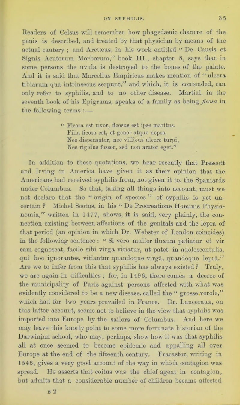 Readers of Celsus will remember bow phagedaenic chancre of the penis is described, and treated by that physician by means of the actual cautery ; and Aretaeus, in his work entitled “ De Causis et Signis Acutorum Morborum,” book III., chapter 8, says that in some persons the uvula is destroyed to the bones of the palate. And it is said that Marcellus Empiricus makes mention of “ ulcera tibiarum qua intrinsecus serpunt,” and which, it is contended, can only refer to syphilis, and to no other disease. Martial, in the seventh book of his Epigrams, speaks of a family as being ficusa in the following terms :— “ Ficosa est uxor, ficosus est ipse maritus. Filia licosa est, et genor atque nepos. Nec dispensator, nec villious ulcere turpi, Nee rigidus fossor, sed nou ai-ator eget.” Iu addition to these quotations, we hear recently that Prescott and Irving in America have given it as their opinion that the Americans had received s}rphilis from, not given it to, the Spaniards under Columbus. So that, taking all things into account, must we not declare that the “ origin of species ” of syphilis is yet un- certain ? Michel Scotus, in his “ De Procreatione Hominis Pliysio- nomia,” written in 1477, shows, it is said, very plainly, the con- nection existing between affections of the genitals and the lepra of that period (an opinion in which Dr. Webster of London coincides) in the following sentence : “ Si vero mulier fluxum patiatur et vir earn cognoscat, facile sibi virga vitiatur, ut patet in adolescentulis, qui hoc ignorantes, vitiantur quandoque virga, quandoque lepra.” Are we to infer from this that syphilis has always existed ? Truly, we are again in difficulties ; for, in 1496, there comes a decree of the municipality of Paris against persons affected with what was evidently considered to be a new disease, called the “ grosse.verole,” which had for two years prevailed in France. Dr. Lanceraux, on this latter account, seems not to believe in the view that syphilis was imported into Europe by the sailors of Columbus. And here we may leave this knotty point to some more fortunate historian of the Darwinian school, who may, perhaps, show how it was that syphilis all at once seemed to become epidemic and appalling all over Europe at the end of the fifteenth century. Fracastor, writing in 1546, gives a very good account of the way in which contagion was spread. lie asserts that coitus was the chief agent in contagion, but admits that a considerable number of children became affected b 2