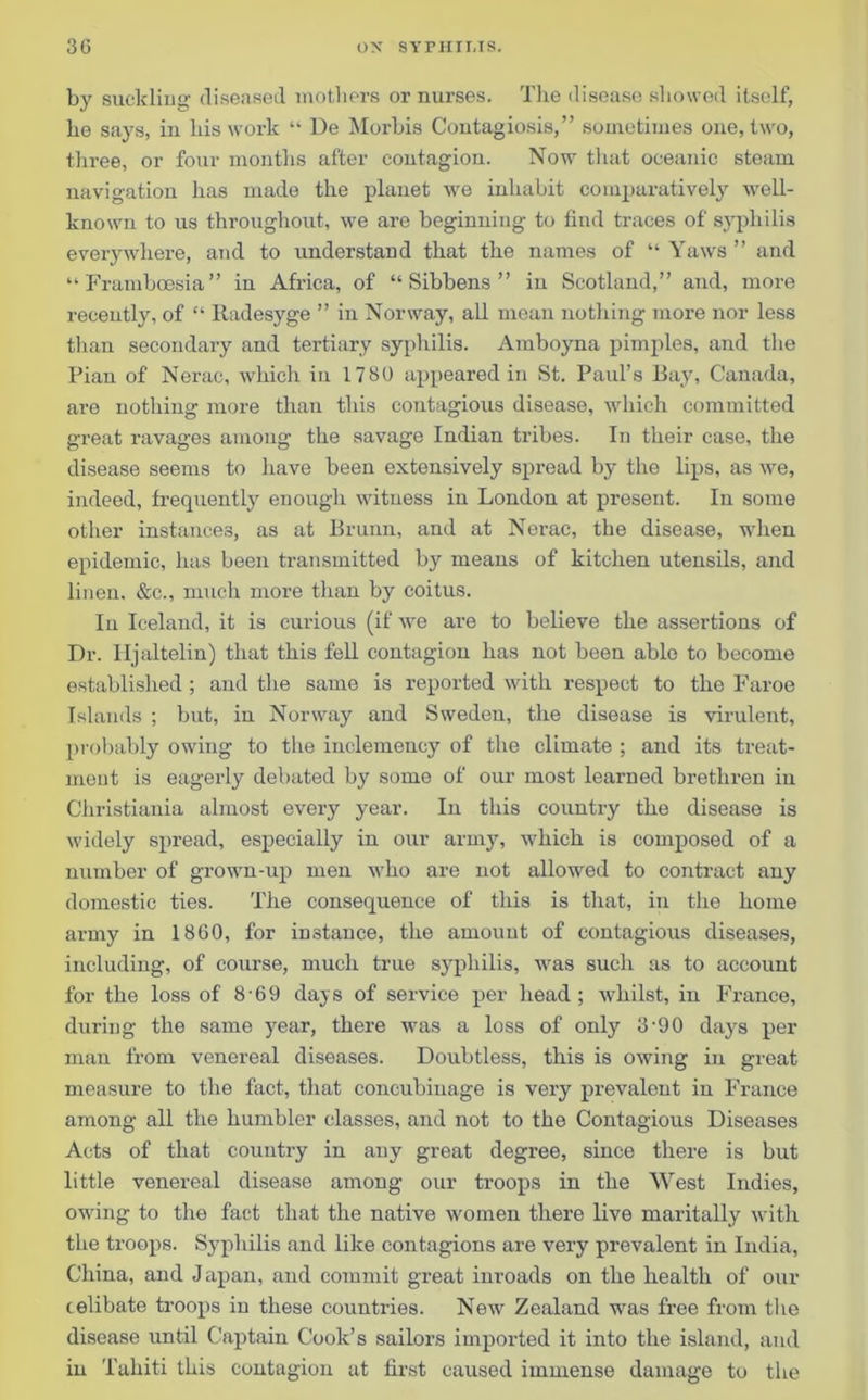 by suckling diseased mothers or nurses. The disease showed itself, he says, in his work “ De Morbis Coutagiosis,” sometimes one, two, three, or four months after contagion. Now that oceanic steam navigation has made the planet we inhabit comparatively well- known to us throughout, we are beginning to find traces of syphilis everywhere, and to understand that the names of “ Yaws ” and “Framboesia” in Africa, of “ Sibbens ” in Scotland,” and, more recently, of “ Iladesyge ” in Norway, all mean nothing more nor less than secondary and tertiary syphilis. Amboyna pimples, and the Pian of Nerac, which in 1780 appeared in St. Paul’s Bay, Canada, are nothing more than this contagious disease, which committed great ravages among the savage Indian tribes. In their case, the disease seems to have been extensively spread by the lips, as we, indeed, frequently enough witness in London at present. In some other instances, as at Brunn, and at Nerac, the disease, when epidemic, has been transmitted by means of kitchen utensils, and linen. &c., much more than by coitus. In Iceland, it is curious (if we are to believe the assertions of Dr. Iljaltelin) that this fell contagion has not been able to become established ; and the same is reported with respect to the Faroe Islands ; but, in Norway and Sweden, the disease is virulent, probably owing to the inclemency of the climate ; and its treat- ment is eagerly debated by some of our most learned brethren in Christiania almost every year. In this country the disease is widely spread, especially in our army, which is composed of a number of grown-up men who are not allowed to contract any domestic ties. The consequence of this is that, in the home army in I860, for instance, the amount of contagious diseases, including, of course, much true syphilis, was such as to account for the loss of 8 69 days of service per head; whilst, in France, during the same year, there was a loss of only 3-90 days per man from venereal diseases. Doubtless, this is owing in great measure to the fact, that concubinage is very prevalent in France among all the humbler classes, and not to the Contagious Diseases Acts of that country in any great degree, since there is but little venereal disease among our troops in the West Indies, owing to the fact that the native women there live maritally with the troops. Syphilis and like contagions are very prevalent in India, China, and Japan, and commit great inroads on the health of our celibate troops in these countries. New Zealand was free from the disease until Captain Cook’s sailors imported it into the island, and in Tahiti this contagion at first caused immense damage to the