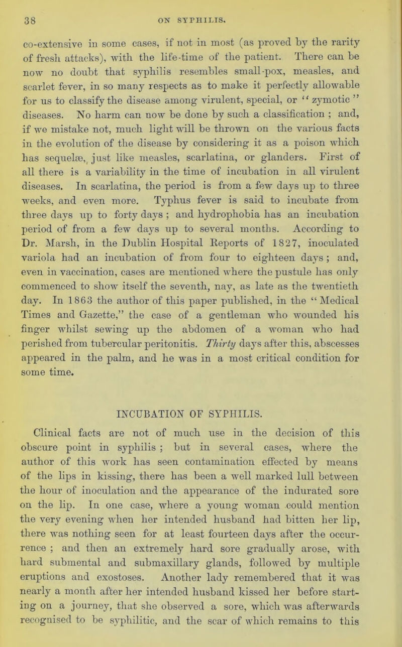co-extensive in some cases, if not in most (as proved by the rarity of fresh attacks), with the life-time of the patient. There can be now no doubt that syphilis resembles small-pox, measles, and scarlet fever, in so many respects as to make it perfectly allowable for us to classify the disease among virulent, special, or “ zymotic ” diseases. No harm can now be done by such a classification ; and, if we mistake not, much light will be thrown on the various facts in the evolution of the disease by considering it as a poison which has sequelae, just like measles, scarlatina, or glanders. First of all there is a variability in the time of incubation in all virulent diseases. In scarlatina, the period is from a few days up to three weeks, and even more. Typhus fever is said to incubate from three days up to forty days ; and hydrophobia has an incubation period of from a few days up to several months. According to Dr. Marsh, in the Dublin Hospital Reports of 1827, inoculated variola had an incubation of from four to eighteen days ; and, even in vaccination, cases are mentioned where the pustule has only commenced to show itself the seventh, nay, as late as the twentieth day. In 1863 the author of this paper published, in the “ Medical Times and Gazette,” the case of a gentleman who wounded his finger whilst sewing up the abdomen of a woman who had perished from tubercular peritonitis. Thirty days after this, abscesses appeared in the palm, and he was in a most critical condition for some time. INCUBATION OF SYPHILIS. Clinical facts are not of much use in the decision of this obscure point in syphilis ; but in several eases, where the author of this work has seen contamination effected by means of the lips in kissing, there has been a well marked lull between the hour of inoculation and the appearance of the indurated sore on the lip. In one case, where a young woman could mention the very evening when her intended husband had bitten her lip, there was nothing seen for at least fourteen days after the occur- rence ; and then an extremely hard sore gradually arose, with hard submental and submaxillary glands, followed by multiple eruptions and exostoses. Another lady remembered that it was nearly a month after her intended husband kissed her before start- ing on a journey, that she observed a sore, which was afterwards recognised to be syphilitic, and the scar of which remains to this