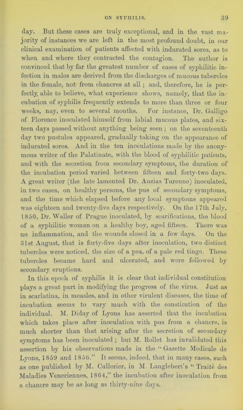 day. But these cases are truly exceptional, and in the vast ma- jority of instances we are left in the most profound doubt, in our clinical examination of patients affected with indurated sores, as to when and where they contracted the contagion. The author is convinced that by far the greatest number of cases of syphilitic in- fection in males are derived from the discharges of mucous tubercles in the female, not from chancres at all ; and, therefore, he is per- fectly. able to believe, what experience shows, namely, that the in- cubation of syphilis frequently extends to more than three or four weeks, nay, even to several months. For instance, Dr. Galligo of Florence inoculated himself from labial mucous plates, and six- teen days passed without anything being seen ; on the seventeenth day two pustules appeared, gradually taking on the appearance of indurated sores. And in the ten inoculations made by the anony- mous writer of the Palatinate, with the blood of syphilitic patients, and with the secretion from secondary symptoms, the duration of the incubation period varied between fifteen and forty-two days. A great writer (the late lamented Dr. Auzias Turenne) inoculated, in two cases, on healthy persons, the pus of secondary symptoms, and the time which elapsed before any local symptoms appeared was eighteen and twenty-five days respectively. On the 17th July, 1850, Dr. Waller of Prague inoculated, by scarifications, the blood of a syphilitic woman on a healthy boy, aged fifteen. There was no inflammation, and the wounds closed in a few days. On the 31st August, that is forty-five days after inoculation, two distinct tubercles were noticed, the size of a pea, of a pale red tinge. These, tubercles became hard and ulcerated, and were followed by secondary eruptions. In this epoch of syphilis it is clear that individual constitution plays a great part in modifying the progress of the virus. Just as in scarlatina, in measles, and in other virulent diseases, the time of incubation seems to vary much with the constitution of the individual. M. Diday of Lyons has asserted that the incubation which takes place after inoculation with pus from a chancre, is much shorter than that arising after the secretion of secondary symptoms has been inoculated ; but M. Iiollet has invalidated this assertion by his observations made in the “ Gazette Medicale de Lyons, 1859 and 1856.” It seems, indeed, that in many cases, such as one published by M. Cullerier, in M. Langlebert’s “ Traite des Maladies Veneriennes, 1864,” the incubation after inoculation from a chancre may be as long as thirty-nine days.