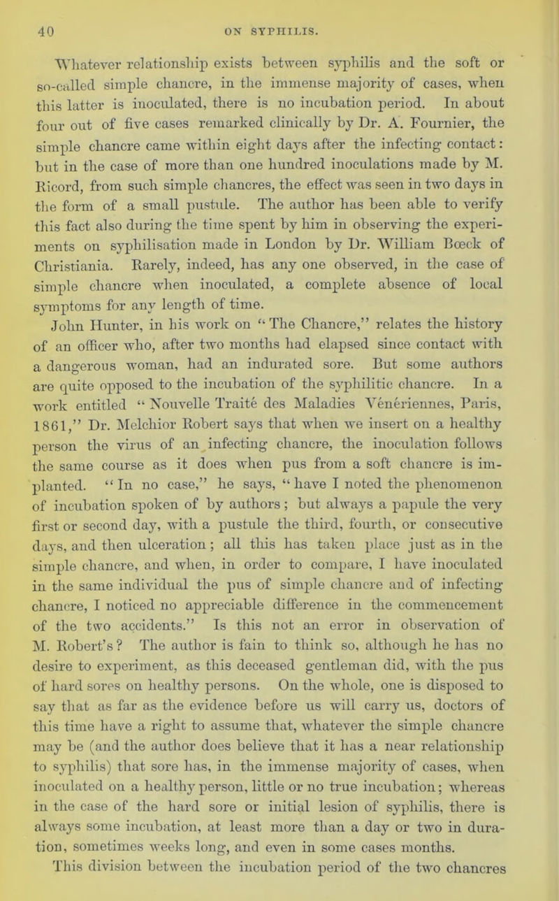 Whatever relationship exists between syphilis and the soft or so-called simple chancre, in the immense majority of cases, when this hitter is inoculated, there is no incubation period. In about four out of five cases remarked clinically by Dr. A. Fournier, the simple chancre came within eight days after the infecting contact: but in the case of more than one hundred inoculations made by M. Ricord, from such simple chancres, the effect was seen in two days in the form of a small pustule. The author has been able to verify this fact also during the time spent by him in observing the experi- ments on syphilisation made in London by Dr. William Boeck of Christiania. Rarely, indeed, has any one observed, in the case of simple chancre when inoculated, a complete absence of local symptoms for any length of time. John Hunter, in his work on “The Chancre,” relates the history of an officer who, after two months had elapsed since contact with a dangerous woman, had an indurated sore. But some authors are quite opposed to the incubation of the syphilitic chancre. In a work entitled “ Nouvelle Traite des Maladies Yeneriennes, Paris, 1861,” Dr. Melchior Robert says that when we insert on a healthy person the virus of an infecting chancre, the inoculation follows the same course as it does when pus from a soft chancre is im- planted. “In no case,” he says, “ have I noted the phenomenon of incubation spoken of by authors; but always a papule the very first or second day, with a pustule the third, fourth, or consecutive days, and then ulceration; all this has taken place just as in the simple chancre, and when, in order to compare, I have inoculated in the same individual the pus of simple chancre and of infecting chancre, I noticed no appreciable difference in the commencement of the two accidents.” Is this not an error in observation of M. Robert’s ? The author is fain to think so, although he has no desire to experiment, as this deceased gentleman did, with the pus of hard sores on healthy persons. On the whole, one is disposed to say that as far as the evidence before us will carry us, doctors of this time have a right to assume that, whatever the simple chancre may be (and the author does believe that it has a near relationship to syphilis) that sore has, in the immense majority of cases, when inoculated on a healthy person, little or no true incubation; whereas in the case of the hard sore or initial lesion of syphilis, there is always some incubation, at least more than a day or two in dura- tion, sometimes weeks long, and even in some cases months. This division between the incubation period of the two chancres