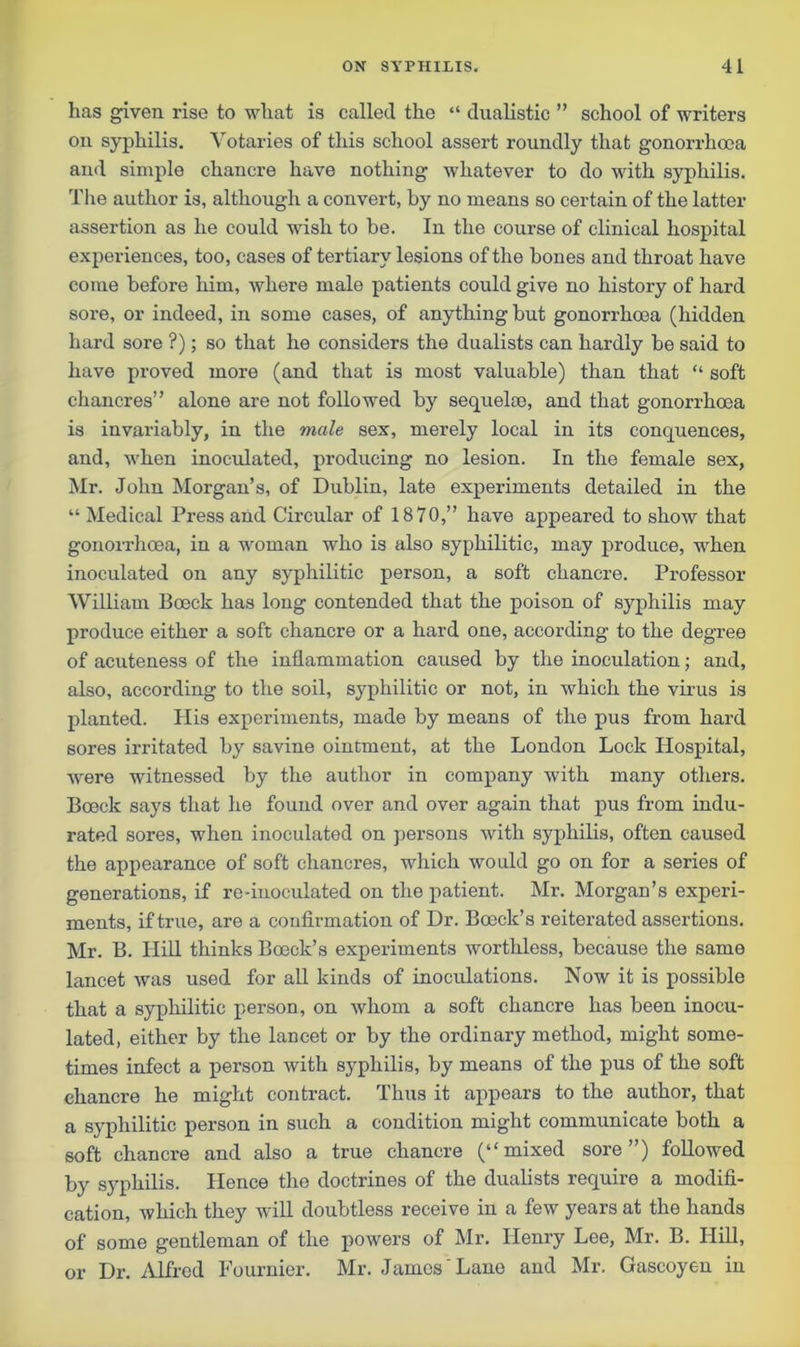 has given rise to what is called the “ dualistic ” school of writers on syphilis. Votaries of this school assert roundly that gonorrhoea and simple chancre have nothing whatever to do with syphilis. The author is, although a convert, by no means so certain of the latter assertion as he could wish to be. In the course of clinical hospital experiences, too, cases of tertiary lesions of the bones and throat have come before him, where male patients could give no history of hard sore, or indeed, in some cases, of anything but gonorrhoea (hidden hard sore ?); so that he considers the dualists can hardly be said to have proved more (and that is most valuable) than that “ soft chancres” alone are not followed by sequelae, and that gonorrhoea is invariably, in the male sex, merely local in its conquences, and, when inoculated, producing no lesion. In the female sex, Mr. John Morgan’s, of Dublin, late experiments detailed in the “ Medical Press and Circular of 1870,” have appeared to show that gonorrhoea, in a woman who is also syphilitic, may produce, when inoculated on any syphilitic person, a soft chancre. Professor William Bceck has long contended that the poison of syphilis may produce either a soft chancre or a hard one, according to the degree of acuteness of the inflammation caused by the inoculation; and, also, according to the soil, syphilitic or not, in which the virus is planted. His experiments, made by means of the pus from hard sores irritated by savine ointment, at the London Lock Hospital, were witnessed by the author in company with many others. Boeck says that he found over and over again that pus from indu- rated sores, when inoculated on persons with syphilis, often caused the appearance of soft chancres, which would go on for a series of generations, if re-inoculated on the patient. Mr. Morgan’s experi- ments, if true, are a confirmation of Dr. Bceck’s reiterated assertions. Mr. B. Hill thinks Boeck’s experiments worthless, because the same lancet was used for all kinds of inoculations. Now it is possible that a syphilitic person, on whom a soft chancre has been inocu- lated, either by the lancet or by the ordinary method, might some- times infect a person with syphilis, by means of the pus of the soft chancre he might contract. Thus it appears to the author, that a syphilitic person in such a condition might communicate both a soft chancre and also a true chancre (“mixed sore”) followed by syphilis. Hence the doctrines of the dualists require a modifi- cation, which they will doubtless receive in a few years at the hands of some gentleman of the powers of Mr. Henry Lee, Mr. B. Hill, or Dr. Alfred Fournier. Mr. James'Lane and Mr. Gascoyen in