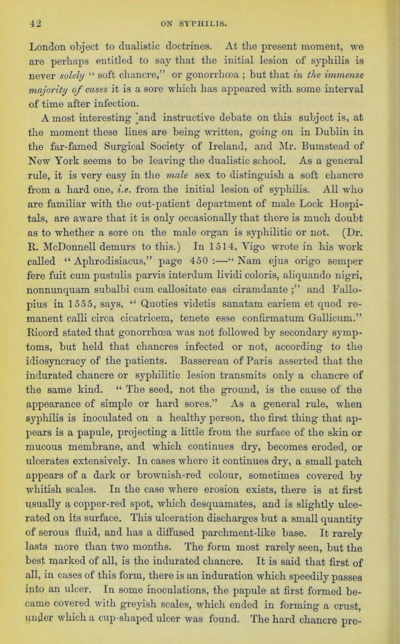 London object to dualistie doctrines. At the present moment, we are perhaps entitled to say that the initial lesion of syphilis is never solely “ soft chancre,” or gonorrhoea ; but that in the immense majority of cases it is a sore which has appeared with some interval of time after infection. A most interesting [and instructive debate on this subject is, at the moment these lines are being written, going on in Dublin in the far-famed Surgical Society of Ireland, and Mr. Bumstead of New York seems to be leaving the dualistie school. As a general rule, it is very easy in the male sex to distinguish a soft chancre from a hard one, i.e. from the initial lesion of syphilis. All who are familiar with the out-patient department of male Lock Hospi- tals, are aware that it is only occasionally that there is much doubt as to whether a sore on the male organ is syphilitic or not. (Dr. It. McDonnell demurs to this.) In 1514, Vigo wrote in his work called “ Aphrodisiacus,” page 450 :—“ Nam ejus origo semper fere fuit cum pustulis parvis interdum lividi coloris, aliquando nigri, nonnunquam subalbi cum callositate eas ciramdante and Fallo- pius in 1555, says, “ Quoties videtis sanatam cariem et quod re- manent calli circa cicatricem, tenete esse confirmatum Gallicum.” Ricord stated that gonorrhoea was not followed by secondary symp- toms, but held that chancres infected or not, according to the idiosyncracy of the patients. Bassereau of Paris asserted that the indurated chancre or syphilitic lesion transmits only a chancre of the same kind. “ The seed, not the ground, is the cause of the appearance of simple or hard sores.” As a general rule, when syphilis is inoculated on a healthy person, the first thing that ap- pears is a papule, projecting a little from the surface of the skin or mucous membrane, and which continues dry, becomes eroded, or ulcerates extensively. In cases where it continues dry, a small patch appears of a dark or brownish-red colour, sometimes covered by whitish scales. In the case where erosion exists, there is at first usually a copper-red spot, which desquamates, and is slightly ulce- rated on its surface. This ulceration discharges but a small quantity of serous fluid, and has a diffused parchment-like base. It rarely lasts more than two months. The form most rarely seen, but the best marked of all, is the indurated chancre. It is said that first of all, in cases of this form, there is an induration which speedily passes into an ulcer. In some inoculations, the papule at first formed be- came covered with greyish scales, which ended in forming a crust, under which a cup-shaped ulcer was found. The hard chancre pro-