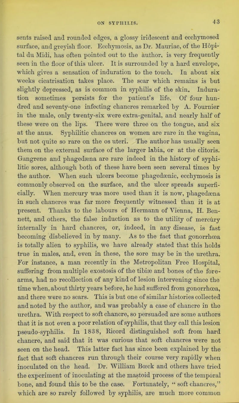 seuts raised and rounded edges, a glossy iridescent and ecchymosed surface, and greyish floor. Ecchymosis, as Dr. Mauriac, of the Hopi- tal du Midi, has often pointed out to the author, is very frequently seen in the floor of this ulcer. It is surrounded by a hard envelope, which gives a sensation of induration to the touch. In about six weeks cicatrisation takes place. The scar which remains is but slightly depressed, as is common in syphilis of the skin. Indura- tion sometimes persists for the patient’s life. Of four hun- dred and seventy-one infecting chancres remarked by A. Fournier in the male, only twenty-six were extra-genital, and nearly half of these were on the lips. There were three on the tongue, and six at the anus. Syphilitic chancres on women are rare in the vagina, but not quite so rare on the os uteri. The author has usually seen them on the external surface of the larger labia, or at the clitoris. Gangrene and phagedeena are rare indeed in the history of syphi- litic sores, although both of these have been seen several times by the author. When such ulcers become phagedamic, ecchymosis is commonly observed on the surface, and the ulcer spreads superfi- cially. When mercury was more used than it is now, phagediena in such chancres was far more frequently witnessed than it is at present. Thanks to the labours of Hermann of Vienna, H. Ben- nett, and others, the false induction as to the utility of mercury internally in hard chancres, or, indeed, in any disease, is fast becoming disbelieved in by many. As to the fact that gonorrhoea is totally alien to syphilis, we have already stated that this holds true in males, and, even in these, the sore may be in the urethra. For instance, a man recently in the Metropolitan Free Hospital, suffering from multiple exostosis of the tibise and bones of the fore- arms, had no recollection of any kind of lesion intervening since the time when, about tliirty years before, he had suffered from gonorrhoea, and there were no scars. This is but one of similar histories collected and noted by the author, and was probably a case of chancre in the urethra. With respect to soft chancre, so persuaded are some authors that it is not even a poor relation of syphilis, that they call this lesion pseudo-syphilis. In 1838, Ricord distinguished soft from hard chancre, and said that it was curious that soft chancres were not seen on the head. This latter fact has since been explained by the fact that soft chancres run through their course very rapidly when inoculated on the head. Dr. William Boeck and others have tried the experiment of inoculating at the mastoid process of the temporal bone, and found this to be the case. Fortunately, “ soft chancres,” which are so rarely followed by syphilis, are much more common