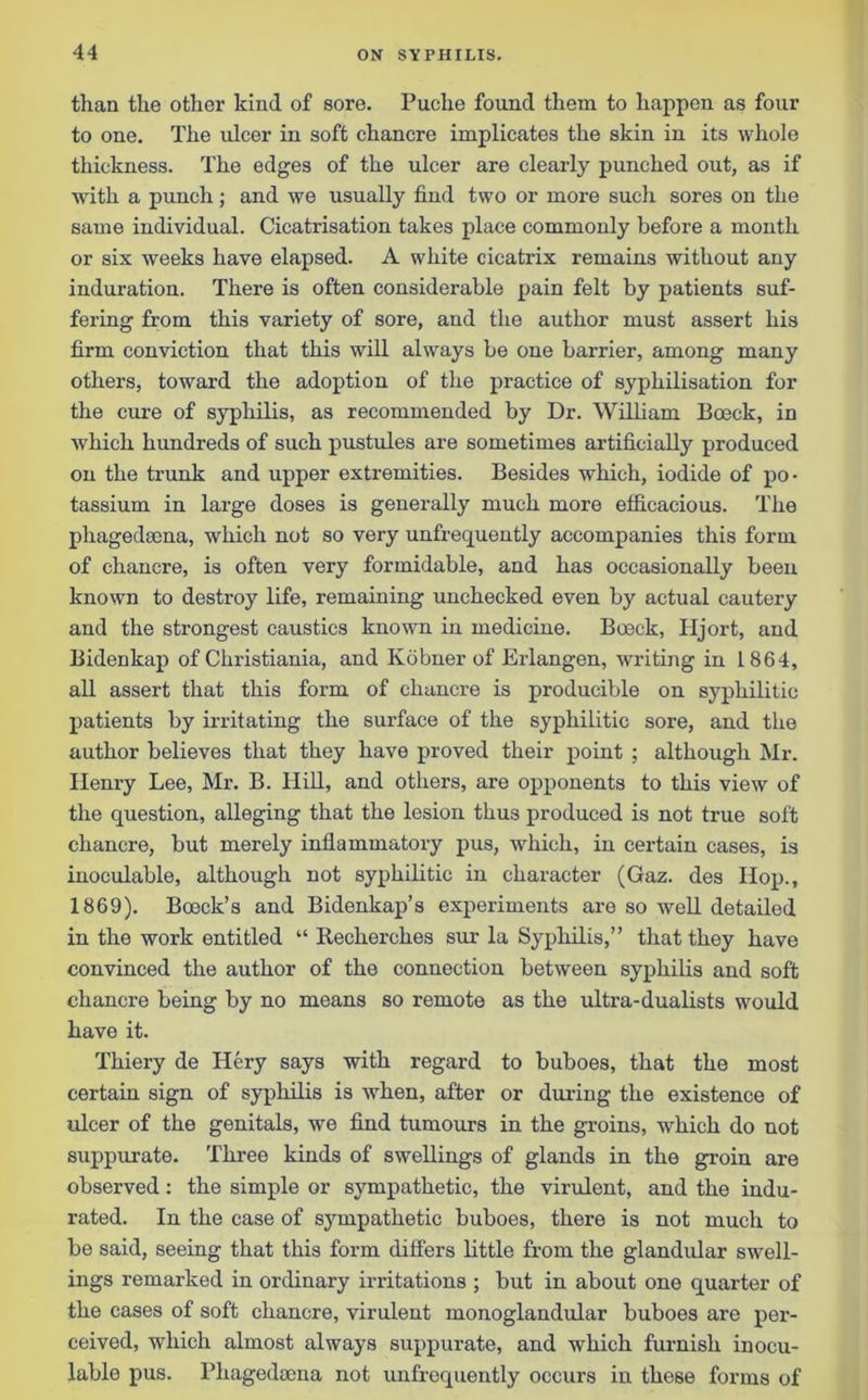 than the other kind of sore. Puche found them to happen as four to one. The ulcer in soft chancre implicates the skin in its whole thickness. The edges of the ulcer are clearly punched out, as if with a punch; and we usually find two or more such sores on the same individual. Cicatrisation takes place commonly before a month or six weeks have elapsed. A white cicatrix remains without any induration. There is often considerable pain felt by patients suf- fering from this variety of sore, and the author must assert his firm conviction that this will always be one barrier, among many others, toward the adoption of the practice of syphilisation for the cure of syphilis, as recommended by Dr. William Boeck, in which hundreds of such pustules are sometimes artificially produced on the trunk and upper extremities. Besides which, iodide of po- tassium in large doses is generally much more efficacious. The phagedsena, which not so very unfrecpiently accompanies this form of chancre, is often very formidable, and has occasionally been known to destroy life, remaining unchecked even by actual cautery and the strongest caustics known in medicine. Boeck, TIjort, and Bidenkap of Christiania, and Kobner of Erlangen, writing in 1864, all assert that this form of chancre is producible on syphilitic patients by irritating the surface of the syphilitic sore, and the author believes that they have proved their point ; although Mr. Ilenry Lee, Mr. B. Hill, and others, are opponents to this view of the question, alleging that the lesion thus produced is not true soft chancre, but merely inflammatory pus, which, in certain cases, is inoculable, although not syphilitic in character (Gaz. des Hop., 1869). Boeck’s and Bidenkap’s experiments are so well detailed in the work entitled “ Recherekes sur la Syphilis,” that they have convinced the author of the connection between syphilis and soft chancre being by no means so remote as the ultra-dualists would have it. Thiery de Idery says with regard to buboes, that the most certain sign of syphilis is when, after or during the existence of ulcer of the genitals, we find tumours in the groins, which do not suppurate. Three kinds of swellings of glands in the groin are observed: the simple or sympathetic, the virulent, and the indu- rated. In the case of sympathetic buboes, there is not much to be said, seeing that this form differs little from the glandular swell- ings remarked in ordinary irritations ; but in about one quarter of the cases of soft chancre, virulent monoglandular buboes ai’e per- ceived, which almost always suppurate, and which furnish inocu- lable pus. Phagedocna not unfrequently occurs in these forms of