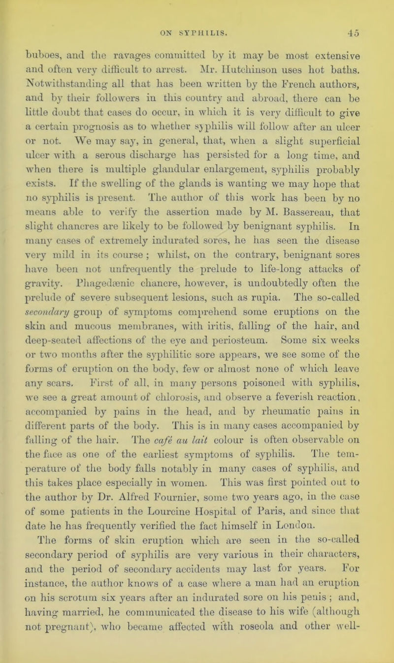buboes, and the ravages committed by it may be most extensive and often very difficult to arrest. Mr. Hutchinson uses hot baths. Notwithstanding all that has been written by the French authors, and by their followers iu this country and abroad, there can be little doubt that cases do occur, iu which it is very difficult to give a certain prognosis as to whether syphilis will follow after an ulcer or not. We may say, in general, that, when a slight superficial ulcer with a serous discharge has persisted for a long time, and when there is multiple glandular enlargement, syphilis probably exists. If the swelling of the glands is wanting we may hope that no syphilis is present. The author of this work has been by no means able to verify tire assertion made by M. Bassereau, that slight chancres are likely to be followed by benignant syphilis. In many cases of extremely indurated sores, he has seen the disease very mild in its course ; whilst, on the contrary, benignant sores have been not unfrequently the prelude to life-long attacks of gravity. Phagedtenie chancre, however, is undoubtedly often the prelude of severe subsequent lesions, such as rupia. The so-called secondary group of symptoms comprehend some eruptions on the skin and mucous membranes, with iritis, falling of the hair, and deep-seated affections of the eye and periosteum. Some six weeks or two months after the syphilitic sore appears, we see some of the forms of eruption on the body, few or almost none of which leave any scars. First of all, in many persons poisoned with syphilis, we see a great amount of chlorosis, and observe a feverish reaction, accompanied by pains in the head, and by rheumatic pains in different parts of the body. This is in many cases accompauied by falling of the hair. The cafe au lait colour is often observable on the face as one of the earliest symptoms of syphilis. The tem- perature of the body falls notably in many cases of syphilis, and this takes place especially in women. This was first pointed out to the author by Dr. Alfred Fournier, some two years ago, iu the case of some patients in the Lourcine Hospital of Paris, and since that date he has frequently verified the fact himself in London. The forms of skin eruption which are seen in the so-called secondai’y period of syphilis are very various iu their characters, and the period of secondary accidents may last for years. For instance, the author knows of a case where a man had an eruption on his scrotum six years after an indurated sore on his penis ; and, having married, he communicated the disease to his wife (although not pregnant), who became affected with roseola and other well-