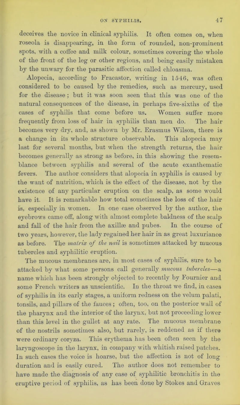 deceives tlie novice in clinical syphilis. It often comes on, when roseola is disappearing, in the form of rounded, non-prominent spots, with a coffee and milk colour, sometimes covering the whole of the front of the leg or other regions, and being easily mistaken by the unwary for the parasitic affection called chloasma. Alopecia, according to Fracastor, writing in 1546, was often considered to be caused by the remedies, such as mercury, used for the disease ; but it was soon seen that this was one of the natural consequences of the disease, in perhaps five-sixths of the cases of syphilis that come before us. Women suffer more frequently from loss of hair in syphilis than men do. The hair becomes very dry, and, as shown by Mr. Erasmus Wilson, there is a change in its whole structure observable. This alopecia may last for several months, but when the strength returns, the hair becomes generally as strong as before, in this showing the resem- blance between syphilis and several of the acute exanthematic fevers. The author considers that alopecia in syphilis is caused by the want of nutrition, which is the effect of the disease, not by the existence of any particular eruption on the scalp, as some would have it. It is remarkable how total sometimes the loss of the hair is, especially in women. In one case observed by the author, the eyebrows came off, along with almost complete baldness of the scalp and fall of the hair from the axillie and pubes. In the course of two years, however, the lady regained her hair in as great luxuriance as before. The malrix of the nail is sometimes attacked by mucous tubercles and syphilitic eruption. The mucous membranes are, in most cases of syphilis, sure to be attacked by what some persons call generally mucous tubercles—a name which has been strongly objected to recently by Fournier and some French writers as unscientific. In the throat we find, in cases of syphilis in its early stages, a uniform redness on the velum palati, tonsils, and pillars of the fauces ; often, too, on the posterior wall of the pharynx and the interior of the larynx, but not proceeding lower than this level in the gullet at any rate. The mucous membrane of the nostrils sometimes also, but rarely, is reddened as if there were ordinary coryza. This erythema has been often seen by the laryngoscope in the larynx, in company with whitish raised patches. In such cases the voice is hoarse, but the affection is not of long duration and is easily cured. The author does not remember to have made the diagnosis of any case of syphilitic bronchitis in the eruptive period of syphilis, as has been done by Stokes and Graves