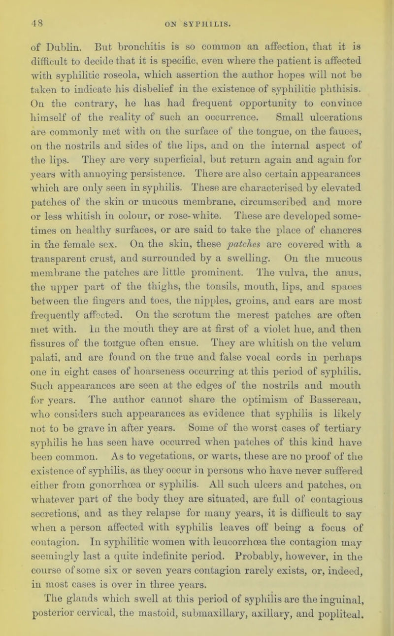 of Dublin. But bronchitis is so common an affection, that it is difficult to decide that it is specific, even where the patient is affected with syphilitic roseola, which assertion the author hopes will not be taken to indicate his disbelief in the existence of syphilitic piithisis. On the contrary, he has had frequent opportunity to convince himself of the reality of such an occurrence. Small ulcerations are commonly met with on the surface of the tongue, on the fauces, on the nostrils and sides of the lips, and on the internal aspect of the lips. They are very superficial, but return again and again for years with annoying persistence. There are also certain appearances which are only seen in syphilis. These are characterised by elevated patches of the skin or mucous membrane, circumscribed and more or less -whitish in colour, or rose-white. These are developed some- times on healthy surfaces, or are said to take the place of chancres in the female sex. On the skin, these patches are covered with a transparent crust, and surrounded by a swelling. On the mucous membrane the patches are little prominent. The vulva, the anus, the upper part of the thighs, the tonsils, mouth, lips, and spaces between the fingers and toes, the nipples, groins, and ears are most frequently affected. On the scrotum the merest patches are often met with. In the mouth they are at first of a violet hue, and then fissures of the tongue often ensue. They are whitish on the velum palati, and are found on the true and false vocal cords in perhaps one in eight cases of hoarseness occurring at this period of syphilis. Such appearances are seen at the edges of the nostrils and mouth for years. The author cannot shai’e the optimism of Bassereau, who considers such appearances as evidence that syphilis is likely not to be grave in after years. Some of the worst cases of tertiary syphilis he has seen have occurred when patches of this kind have been common. As to vegetations, or warts, these are no proof of the existence of syphilis, as they occur in persons who have never suffered either from gonorrhoea or syphilis. All such ulcers and patches, on whatever part of the body they are situated, are full of contagious secretions, and as they relapse for many years, it is difficult to say when a person affected with syphilis leaves off being a focus of contagion. In syphilitic women with leucorrhcea the contagion may seemingly last a quite indefinite period. Probably, however, in the course of some six or seven years contagion rarely exists, or, indeed, in most cases is over in three years. The glands which swell at this period of syphilis are the inguinal, posterior cervical, the mastoid, submaxillary, axillary, and popliteal.