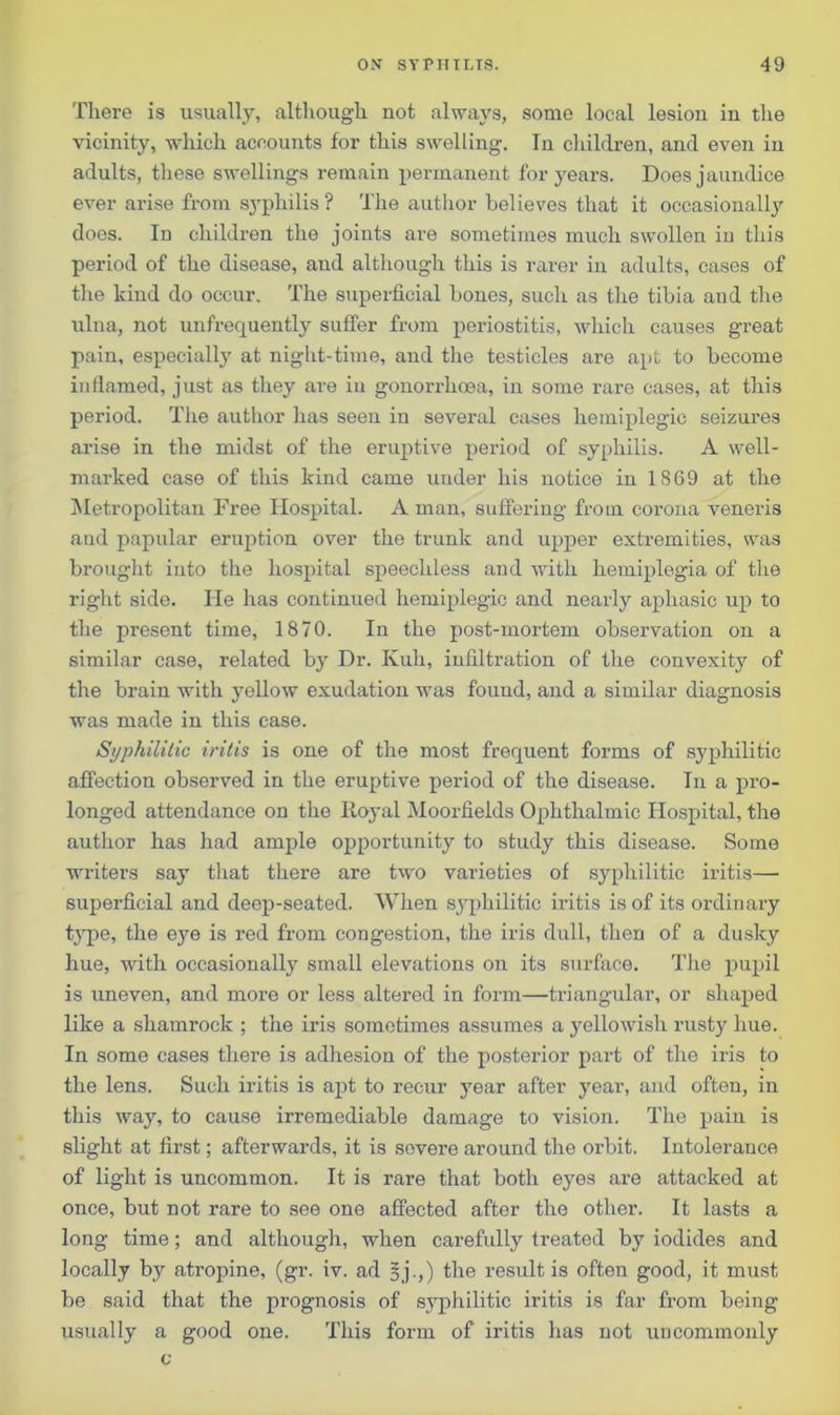 There is usually, although not always, some local lesion in the vicinity, which accounts for this swelling. In children, and even in adults, these swellings remain permanent for years. Does jaundice ever arise from syphilis ? The author believes that it occasionally does. In children the joints are sometimes much swollen in this period of the disease, and although this is rarer in adults, cases of the kind do occur. The superficial bones, such as the tibia and the ulna, not unfrequently suffer from periostitis, which causes great pain, especially at night-time, and the testicles are apt to become inflamed, just as they are in gonorrhoea, in some rare cases, at this period. The author has seen in several cases hemiplegic seizures arise in the midst of the eruptive period of syphilis. A well- marked case of this kind came under his notice in IS69 at the Metropolitan Free Hospital. A man, suffering from corona veneris and papular eruption over the trunk and upper extremities, was brought into the hospital speechless and with hemiplegia of the right side. He has continued hemiplegic and nearly aphasic up to the present time, 1870. In the post-mortem observation on a similar case, related by Dr. Kuh, infiltration of the convexity of the brain with yellow exudation was found, and a similar diagnosis was made in this case. Syphilitic iritis is one of the most frequent forms of syphilitic affection observed in the eruptive period of the disease. In a pro- longed attendance on the Royal Moorfields Ophthalmic Hospital, the author has had ample opportunity to study this disease. Some writers say that there are two varieties of syphilitic iritis— superficial and deep-seated. When syphilitic iritis is of its ordinary type, the eye is red from congestion, the iris dull, then of a dusky hue, with occasionally small elevations on its surface. The pupil is uneven, and more or less altered in form—triangular, or shaped like a shamrock ; the iris sometimes assumes a yellowish rusty hue. In some cases there is adhesion of the posterior part of the iris to the lens. Such iritis is apt to recur year after year, and often, in this way, to cause irremediable damage to vision. The pain is slight at first; afterwards, it is severe around the orbit. Intolerance of light is uncommon. It is rare that both eyes are attacked at once, but not rare to see one affected after the other. It lasts a long time; and although, when carefully treated by iodides and locally by atropine, (gr. iv. ad §j.,) the result is often good, it must be said that the prognosis of syphilitic iritis is far from being usually a good one. This form of iritis has not uucommonly c