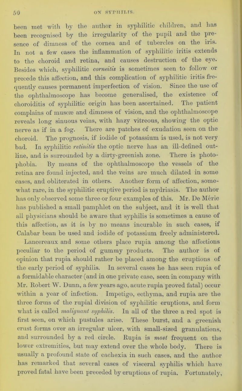 been met with by the author in syphilitic children, and has been recognised by the irregularity of the pupil and the pie- sence of dimness of the cornea and of tubercles on the iris. In not a few cases the inflammation of syphilitic iritis extends to the choroid and retina, and causes destruction of the eye. Besides which, syphilitic corneitis is sometimes seen to follow or precede this affection, and this complication of syphilitic iritis fre- quently causes permanent imperfection of vision. Since the use of the ophthalmoscope has become generalised, the existence of choroiditis of syphilitic origin has been ascertained. The patient complains of muscee and dimness of vision, and the ophthalmoscope reveals long sinuous veins, with hazy vitreous, showing the optic nerve as if in a fog. There are patches of exudation seen on the choroid. The prognosis, if iodide of potassium is used, is not very bad. Iu syphilitic retinitis the optic nerve has an ill-defined out- line, and is surrounded by a dirty-greenish zone. There is photo- phobia. By means of the ophthalmoscope the vessels of the retina are found injected, and the veins are much dilated in some cases, and obliterated in others. Another form of affection, some- what rare, in the syphilitic eruptive period is mydriasis. The author has only observed some three or four examples of this. Mr. De Meric has published a small pamphlet on the subject, and it is well that all physicians should be aware that syphilis is sometimes a cause of this affection, as it is by no means incurable in such cases, if Calabar beau be used and iodide of potassium freely administered. Lancereaux and some others place rupia among the affections peculiar to the period of gummy products. The author is of opinion that rupia should rather be placed among the eruptions of the early period of syphilis. In several cases he has seen rupia of a formidable character (and in one private case, seen in company with Mr. Robert W. Dunn, a few years ago, acute rupia proved fatal) occur within a year of infection. Impetigo, ecthyma, and rupia are the three forms of the rupial division of syphilitic eruptions, and form what is called malignant syphilis. In all of the three a red spot is first seen, on which pustules arise. These burst, and a greenish crust forms over an irregular ulcer, with small-sized granulations, and surrounded by a red circle. Rupia is most frequent on the lower extremities, but may extend over the whole body. There is usually a profound state of cachexia in such cases, and the author has remarked that several cases of visceral syphilis which have proved fatal have been preceded by eruptions of rupia. Fortunately,