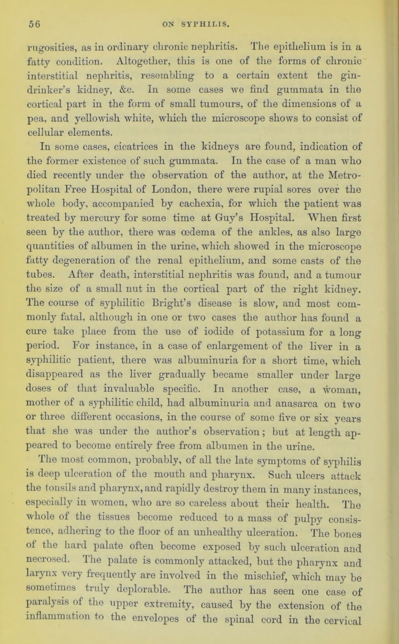 rugosities, as in ordinary chronic nephritis. The epithelium is in a fatty condition. Altogether, this is one of the forms of chronic interstitial nephritis, resembling to a certain extent the gin- drinker’s kidney, &e. In some cases we find gummata in the cortical part in the form of small tumours, of the dimensions of a pea, and yellowish white, which the microscope shows to consist of cellular elements. In some cases, cicatrices in the kidneys are found, indication of the former existence of such gummata. In the case of a man who died recently under the observation of the author, at the Metro- politan Free Hospital of London, there were rupial sores over the whole body, accompanied by cachexia, for which the patient was treated by mercury for some time at Guy’s Hospital. When first seen by the author, there was oedema of the ankles, as also large quantities of albumen in the urine, which showed in the microscope fatty degeneration of the renal epithelium, and some casts of the tubes. After death, interstitial nephritis was found, and a tumour the size of a small nut in the cortical part of the right kidney. The course of syphilitic Bright’s disease is slow, and most com- monly fatal, although in one or two cases the author has found a cure take place from the use of iodide of potassium for a long period. For instance, in a case of enlargement of the liver in a syphilitic patient, there was albuminuria for a short time, which disappeared as the liver gradually became smaller under large doses of that invaluable specific. In another case, a woman, mother of a syphilitic child, had albuminuria and anasarca on two or three different occasions, in the course of some five or six years that she was under the author’s observation; but at length ap- peared to become entirely free from albumen in the urine. The most common, probably, of all the late symptoms of syphilis is deep ulceration of the mouth and pharynx. Such ulcers attack the tonsils and pharynx, and rapidly destroy them in many instances, especially in women, who are so careless about their health. The whole of the tissues become reduced to a mass of pulpy consis- tence, adhering to the floor of an unhealthy ulceration. The bones of the hard palate often become exposed by such ulceration and necrosed. The palate is commonly attacked, but the pharynx and larynx very frequently are involved in the mischief, which may be sometimes truly deplorable. The author has seen one case of paralysis of the upper extremity, caused by the extension of the inflammation to the envelopes of the spinal cord in the cervical