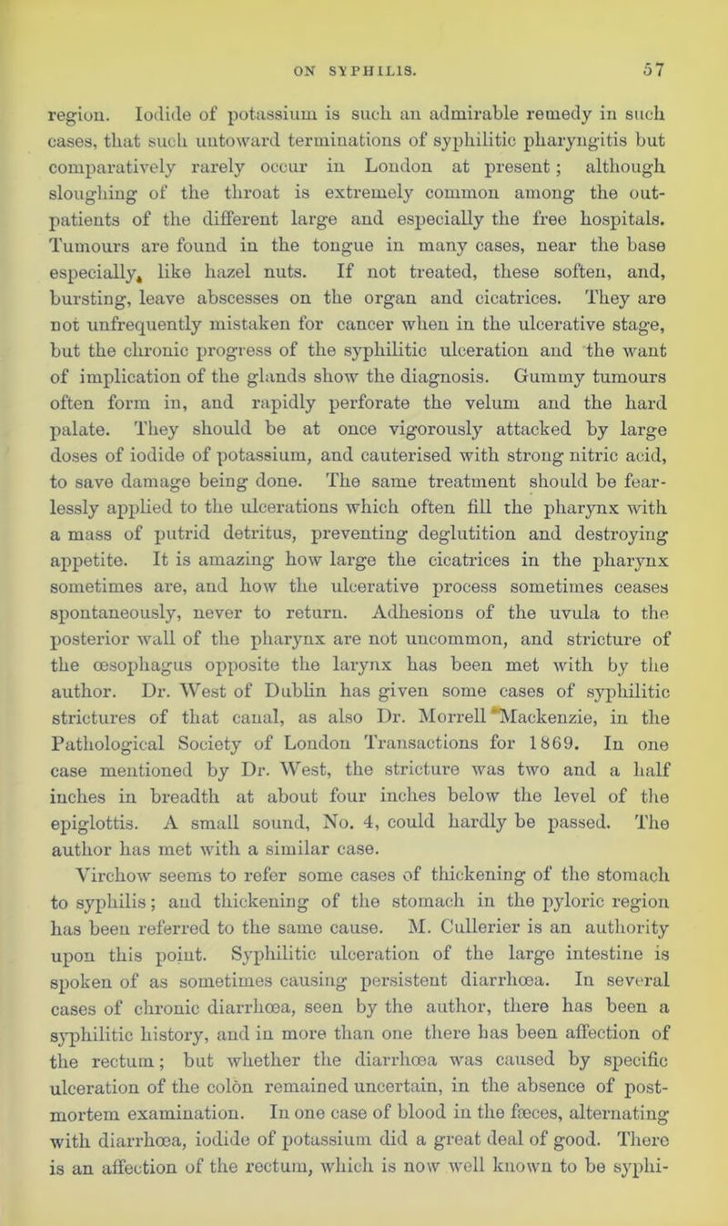 region. Iodide of potassium is such, an admirable remedy in such cases, that such untoward terminations of syphilitic pharyngitis but comparatively rarely occur in London at present; although sloughing of the throat is extremely common among the out- patients of the different large and especially the free hospitals. Tumours are found in the tongue in many cases, near the base especially, like hazel nuts. If not treated, these soften, and, bursting, leave abscesses on the organ and cicatrices. They are not unfrequently mistaken for cancer when in the ulcerative stage, but the chronic progress of the syphilitic ulceration and the want of implication of the glands show the diagnosis. Gummy tumours often form in, and rapidly perforate the velum and the hard palate. They should be at once vigorously attacked by large doses of iodide of potassium, and cauterised with strong niti’ic acid, to save damage being done. The same treatment should be fear- lessly applied to the ulcerations which often fill the pharynx with a mass of putrid detritus, preventing deglutition and destroying appetite. It is amazing how large the cicatrices in the pharynx sometimes are, and how the ulcerative process sometimes ceases spontaneously, never to return. Adhesions of the uvula to the posterior wall of the pharynx are not uncommon, and stricture of the oesophagus opposite the larynx has been met with by the author. Dr. West of Dublin has given some cases of syphilitic strictures of that canal, as also Dr. Morrell 'Mackenzie, in the Pathological Society of London Transactions for 1869. In one case mentioned by Dr. West, the stricture was two and a half inches in breadth at about four inches below the level of the epiglottis. A small sound, No. 4, could hardly be passed. The author has met with a similar case. Virchow seems to refer some cases of thickening of the stomach to syphilis; and thickening of the stomach in the pyloric region has been referred to the same cause. M. Cullerier is an authority upon this point. Syphilitic ulceration of the large intestine is spoken of as sometimes causing persistent diarrhoea. In several cases of chronic diarrhoea, seen by the author, there has been a syphilitic history, and in more than one there bas been affection of the rectum; but whether the diarrhoea was caused by specific ulceration of the colon remained uncertain, in the absence of post- mortem examination. In one case of blood in the feeces, alternating with diarrhoea, iodide of potassium did a great deal of good. There is an affection of the rectum, which is now well known to be syphi-