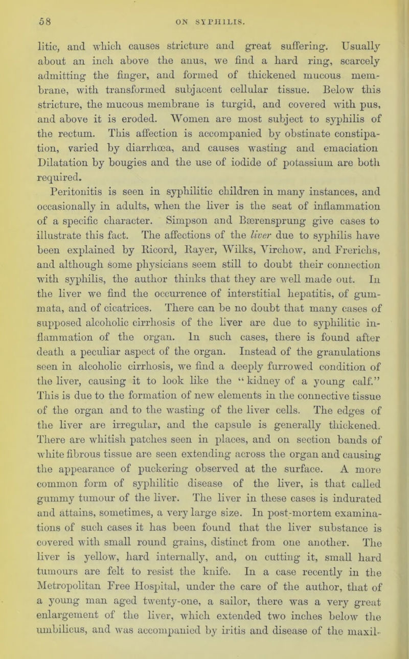 litic, and which causes stricture and great suffering. Usually about an inch above the anus, we find a hard ring, scarcely admitting the finger, and formed of thickened mucous mem- brane, with transformed subjacent cellular tissue. Below this stricture, the mucous membrane is turgid, and covered with pus, and above it is eroded. Women are most subject to syphilis of the rectum. This affection is accompanied b}r obstinate constipa- tion, varied by diarrhoea, and causes wasting and emaciation Dilatation by bougies and the use of iodide of potassium are both required. Peritonitis is seen in syphilitic children in many instances, and occasionally in adults, when the liver is the seat of inflammation of a specific character. Simpson and Bterensprung give cases to illustrate this fact. The affections of the liver due to syphilis have been explained by Iticord, Rayer, Wilks, Virchow, and Frerichs, and although some physicians seem still to doubt their connection with syphilis, the author thinks that they are well made out. In the liver we find the occurrence of interstitial hepatitis, of gum- mata, and of cicatrices. There can be no doubt that many cases of supposed alcoholic cirrhosis of the liver are due to syphilitic in- flammation of the organ. In such cases, there is found after death a peculiar aspect of the organ. Instead of the granulations seen in alcoholic cirrhosis, we find a deeply furrowed condition of the liver, causing it to look like the “ kidney of a young calf.” This is due to the formation of new elements in the connective tissue of the organ and to the wasting of the liver cells. The edges of the liver are irregular, and the capsule is generally thickened. There are whitish patches seen in places, and on section bands of white fibrous tissue are seen extending across the organ and causing the appearance of puckering observed at the surface. A more common form of syphilitic disease of the liver, is that called gummy tumour of the liver. The liver in these cases is indurated and attains, sometimes, a very large size. In post-mortem examina- tions of such cases it has been found that the liver substance is covered with small round grains, distinct from one another. The liver is yellow, hard internally, and, on cutting it, small hard tumours are felt to resist the knife. In a case recently in the Metropolitan Free Hospital, under the care of the author, that of a young man aged twenty-one, a sailor, there was a very great enlargement of the liver, which extended two inches below the umbilicus, and was accompanied by iritis and disease of the maxil-