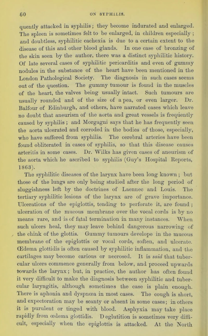 quently attacked in sypliilis; they become indurated and enlarged. The spleen is sometimes felt to be enlarged, in children especially ; and doubtless, syphilitic cachexia is due to a certain extent to the disease of this and other blood glands. In one case of bronzing of the skin seen by the author, there was a distinct syphilitic history. Of late several cases of syphilitic pericarditis and even of gummy nodules in the substance of the heart have been mentioned in the London Pathological Society. The diagnosis in such cases seems out of the question. The gummy tumour is found in the muscles of the heart, the valves being usually intact. Such tumours are usually rounded and of the size of a pea, or even larger. Dr. Balfour of Edinburgh, and others, have narrated cases which leave no doubt that aneurism of the aorta and great vessels is frequently caused by syphilis ; and Morgagni says that he has frequently seen the aorta ulcerated and corroded in the bodies of those, especially, who have suffered from syphilis. The cerebral arteries have been found obliterated in cases of syphilis, so that this disease causes arteritis in some cases. Dr. Wilks has given cases of aneurism of the aorta which he ascribed to syphilis (Guy’s Hospital Reports, 1863). The syphilitic diseases of the larynx have been long known ; but those of the lungs are only being studied after the long period of sluggishness left by the doctrines of Laennec and Louis. The tertiary syphilitic lesions of the larynx are of grave importance. Ulcerations of the epiglottis, tending to perforate it, are found ; ulceration of the mucous membrane over the vocal cords is by no means rare, and is of fatal termination in many instances. When such ulcers heal, they may leave behind dangerous narrowing of the chink of the glottis. Gummy tumours develope in the mucous membrane of the epiglottis or vocal cords, soften, and ulcerate. CEdema glottidis is often caused by syphilitic inflammation, and the cartilages may become carious or necrosed. It is said that tuber- cular ulcers commence generally from below, and proceed upwards towards the larynx; but, in practice, the author has often found it very difficult to make the diagnosis between syphilitic and tuber- cular laryngitis, although sometimes the case is plain enough. There is aphonia and dyspnoea in most cases. The cough is short, and expectoration may be scanty or absent in some cases; in others it is purulent or tinged with blood. Asphyxia may take place rapidly from oedema glottidis. D eglutition is sometimes very diffi- cult, especially when the epiglottis is attacked. At the North