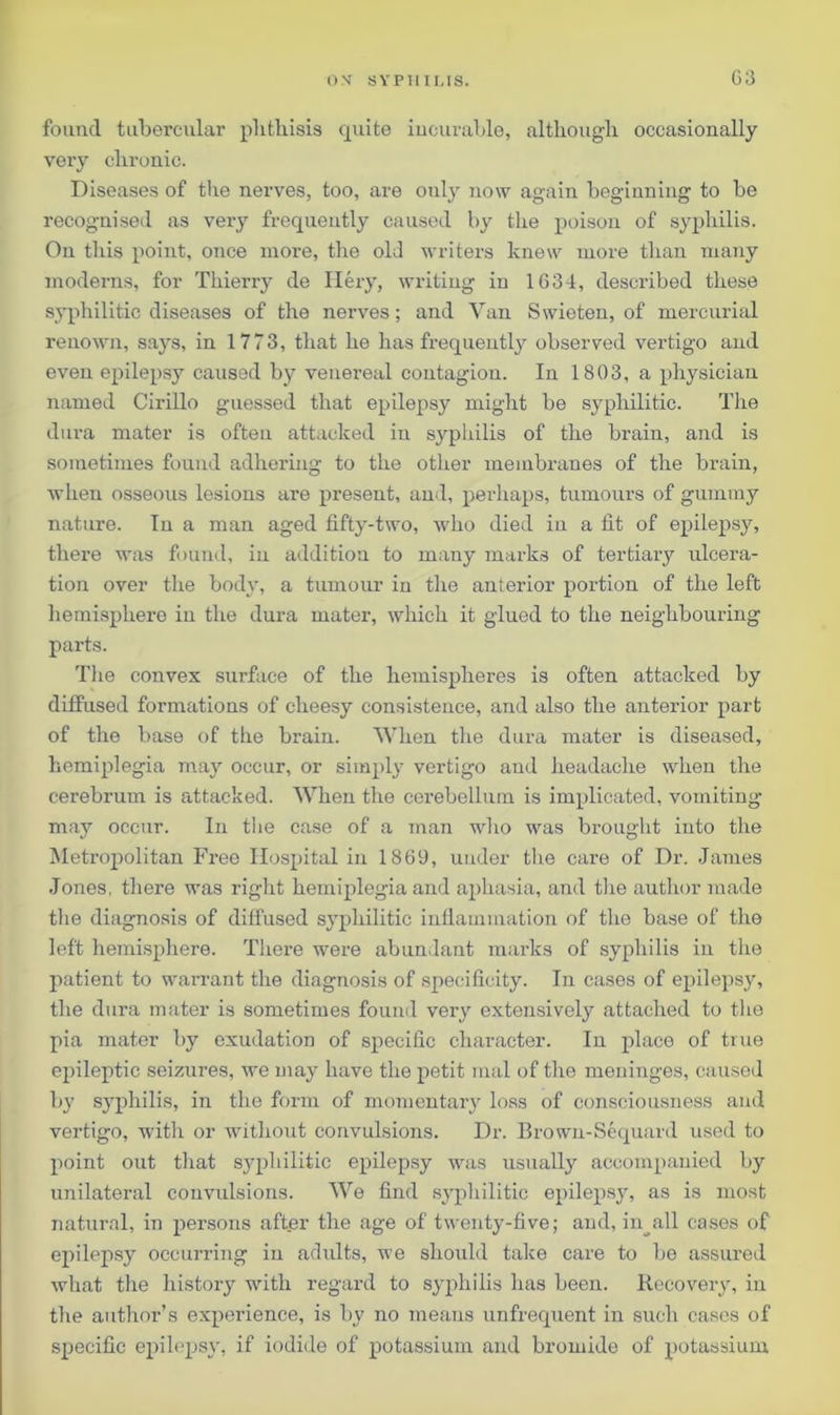 found tubercular phthisis quite incurable, although occasionally very chronic. Diseases of the nerves, too, are ouly now again beginning to be recognised as very frequently caused by the poison of syphilis. On this point, once more, the old writers knew more than many moderns, for Thierry de Hery, writing in 1634, described these syphilitic diseases of the nerves; and Van Swieten, of mercurial renown, says, in 1773, that he lias frequently observed vertigo and even epilepsy caused by venereal contagion. In 1803, a physician named Cirillo guessed that epilepsy might be syphilitic. The dura mater is often attacked in syphilis of the brain, and is sometimes found adhering to the other membranes of the brain, when osseous lesions are present, and, perhaps, tumours of gummy nature. In a man aged fifty-two, who died in a fit of epilepsy, there was found, in addition to many marks of tertiary ulcera- tion over tire body, a tumour in the anterior portion of the left hemisphere in the dura mater, which it glued to the neighbouring parts. The convex surface of the hemispheres is often attacked by diffused formations of cheesy consistence, and also the anterior part of the base of the brain. When the dura mater is diseased, hemiplegia may occur, or simply vertigo and headache when the cerebrum is attacked. When the cerebellum is implicated, vomiting- may occur. In the case of a man who was brought into the Metropolitan Free Hospital in 1869, under the care of Dr. James Jones, there was right hemiplegia and aphasia, and the author made the diagnosis of diffused syphilitic inflammation of the base of the left hemisphere. There were abundant marks of syphilis in the patient to wai-rant the diagnosis of specificity. In cases of epilepsy, the dura mater is sometimes found very extensively attached to the pia mater by exudation of specific character. In place of true epileptic seizures, we may have the petit mal of the meninges, caused by syphilis, in the form of momentary loss of consciousness and vertigo, with or without convulsions. Dr. Brown-Sequard used to point out that syphilitic epilepsy was usually accompanied by unilateral convulsions. We find syphilitic epilepsy, as is most natural, in persons after the age of twenty-five; and, in all cases of epilepsy occurring in adults, we should take care to be assured what the history -with regard to syphilis has been. Recovery, in the author’s experience, is by no means unfrequent in such cases of specific epilepsy, if iodide of potassium and bromide of potassium
