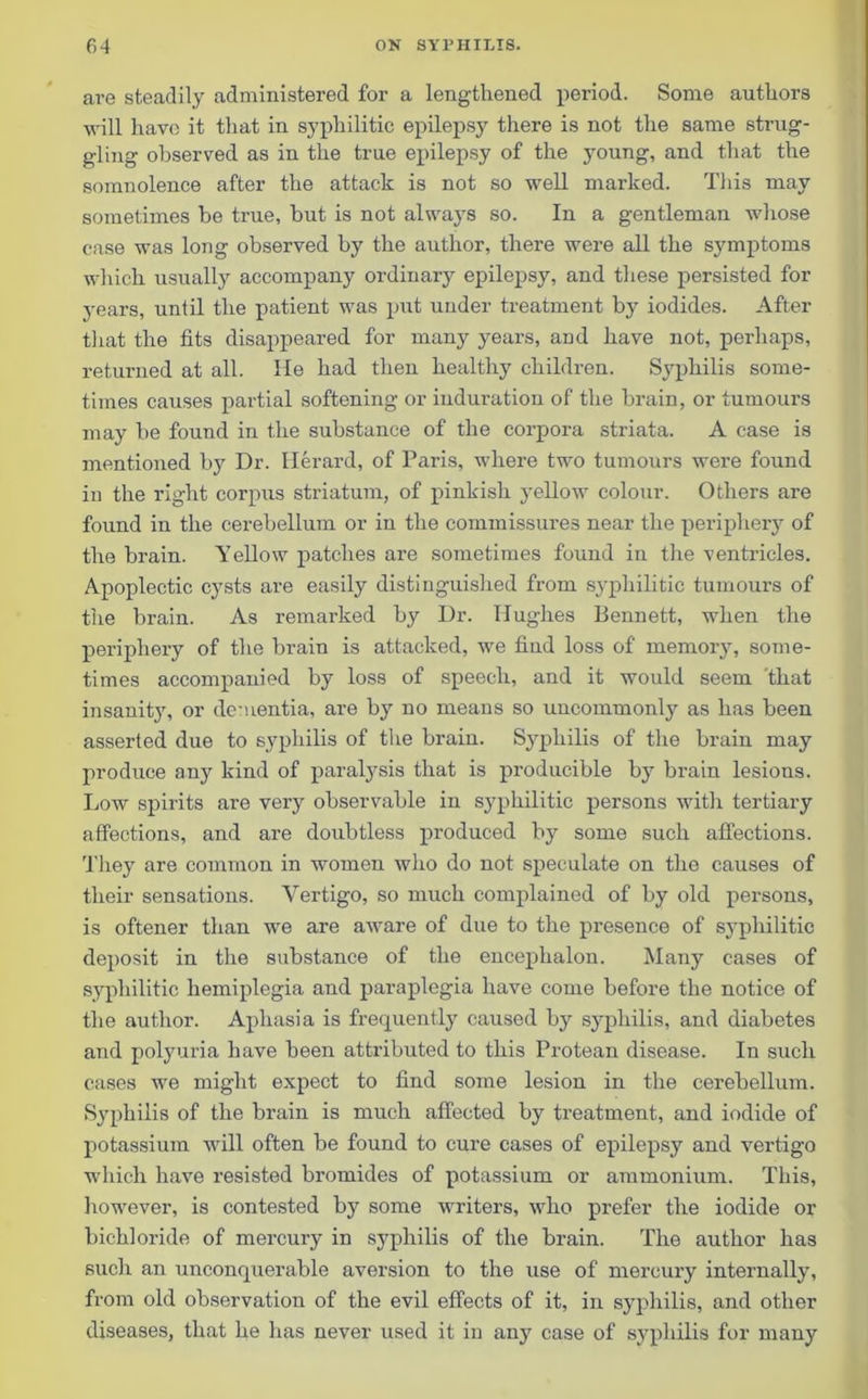 are steadily administered for a lengthened period. Some authors will have it that in syphilitic epilepsy there is not the same strug- gling observed as in the true epilepsy of the young, and that the somnolence after the attack is not so well marked. This may sometimes be true, but is not always so. In a gentleman whose case was long observed by the author, there were all the symptoms which usually accompany ordinary epilepsy, and these persisted for years, until the patient was put under treatment by iodides. After that the fits disappeared for many years, and have not, perhaps, returned at all. He had then healthy children. Syphilis some- times causes partial softening or induration of the brain, or tumours may be found in the substance of the corpora striata. A case is mentioned by Dr. Herard, of Paris, where two tumours were found in the right corpus striatum, of pinkish yellow colour. Others are found in the cerebellum or in the commissures near the periphery of the brain. Yellow patches are sometimes found in the ventricles. Apoplectic cysts are easily distinguished from syphilitic tumours of the brain. As remarked by Dr. Hughes Bennett, when the periphery of the brain is attacked, we find loss of memory, some- times accompanied by loss of speech, and it would seem that insanity, or dementia, are by no means so uncommonly as has been asserted due to syphilis of the brain. Syphilis of the brain may produce any kind of paralysis that is producible by brain lesions. Low spirits are very observable in syphilitic persons with tertiary affections, and are doubtless produced by some such affections. They are common in women who do not speculate on the causes of their sensations. Vertigo, so much complained of by old persons, is oftener than we are aware of due to the presence of syphilitic deposit in the substance of the encephalon. Many cases of syphilitic hemiplegia and paraplegia have come before the notice of the author. Aphasia is frequently caused by syphilis, and diabetes and polyuria have been attributed to this Protean disease. In such cases we might expect to find some lesion in the cerebellum. Syphilis of the brain is much affected by treatment, and iodide of potassium will often be found to cure cases of epilepsy and vertigo which have resisted bromides of potassium or ammonium. This, however, is contested by some writers, who prefer the iodide or bichloride of mercury in syphilis of the brain. The author has such an unconquerable aversion to the use of mercury internally, from old observation of the evil effects of it, in syphilis, and other diseases, that he has never used it in any case of syphilis for many