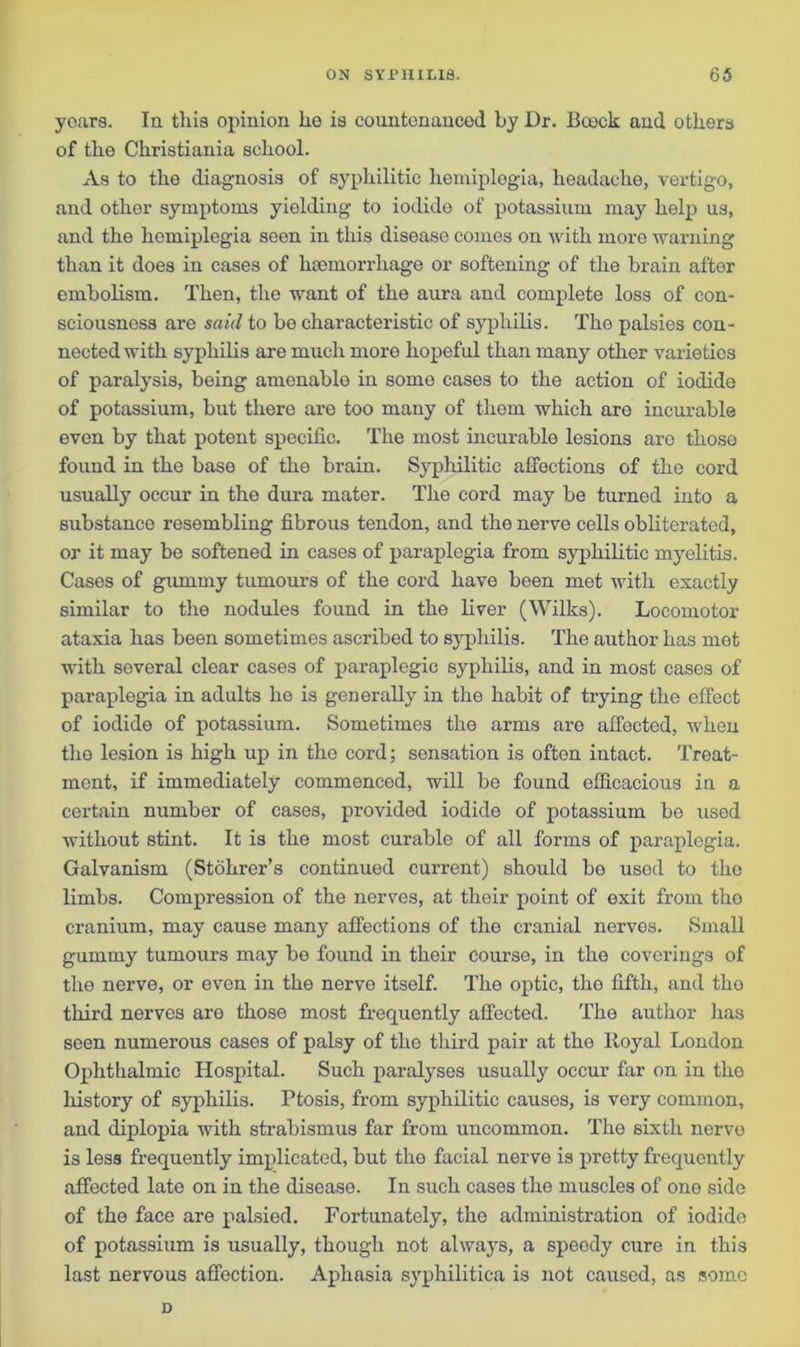 years. In this opinion he is countenanced by Dr. Boock and others of tho Christiania school. As to the diagnosis of syphilitic hemiplegia, headache, vertigo, and other symptoms yielding to iodide of potassium may help us, and the hemiplegia seen in this disease comes on with more warning than it does in cases of haemorrhage or softening of the brain after embolism. Then, the want of the aura and complete loss of con- sciousness are said to be characteristic of syphilis. The palsies con- nected with syphilis are much more hopeful than many other varieties of paralysis, being amenable in some cases to the action of iodide of potassium, but there are too many of them which are incurable even by that potent specific. The most incurable lesions aro those found in the base of the brain. Syphilitic affections of the cord usually occur in the dura mater. The cord may be turned into a substance resembling fibrous tendon, and the nerve cells obliterated, or it may be softened in cases of paraplegia from syphilitic myelitis. Cases of gummy tumours of the cord have been met with exactly similar to the nodules found in the liver (Wilks). Locomotor ataxia has been sometimes ascribed to syphilis. The author has mot with several clear cases of paraplegic syphilis, and in most cases of paraplegia in adults he is generally in the habit of trying the effect of iodide of potassium. Sometimes the arms are affected, when the lesion is high up in the cord; sensation is often intact. Treat- ment, if immediately commenced, will be found efficacious in a certain number of cases, provided iodide of potassium be used without stint. It is the most curable of all forms of paraplegia. Galvanism (Stohrer’s continued current) should bo used to the limbs. Compression of the nerves, at their point of exit from tho cranium, may cause manjr affections of the cranial nerves. Small gummy tumours may be found in their course, in the coverings of the nerve, or even in the nerve itself. Tho optic, tho fifth, and tho third nerves are those most frequently affected. The author has seen numerous cases of palsy of the third pair at the Royal London Ophthalmic Hospital. Such paralyses usually occur far on in tho history of syphilis. Ptosis, from syphilitic causes, is very common, and diplopia with strabismus far from uncommon. Tho sixth nervo is less frequently implicated, but the facial nerve is pretty frequently affected late on in the disease. In such cases the muscles of one side of the face are palsied. Fortunately, the administration of iodide of potassium is usually, though not always, a speedy cure in this last nervous affection. Aphasia syphilitica is not caused, as some D