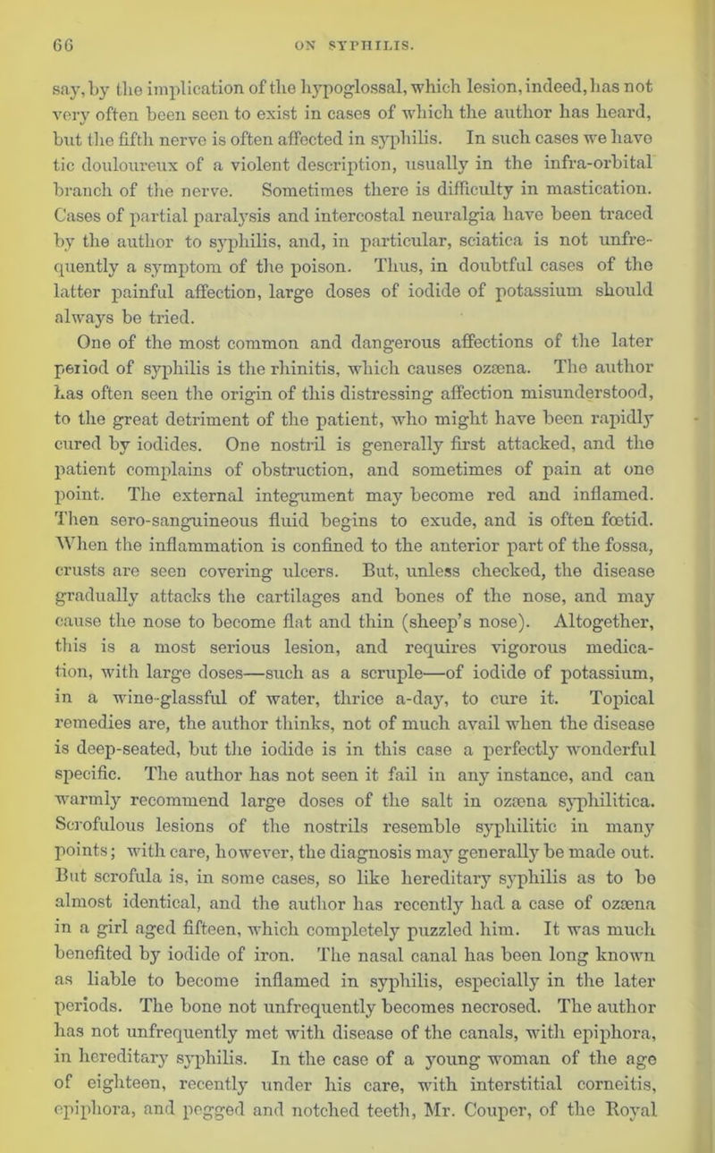 say, by the implication of the hypoglossal, which lesion, indeed, has not very often been seen to exist in cases of which the author has lieard, but the fifth nerve is often affected in syphilis. In such cases we have tic douloureux of a violent description, usually in the infra-orbital branch of the nerve. Sometimes there is difficulty in mastication. Cases of partial paralysis and intercostal neuralgia have been traced by the author to syphilis, and, in particular, sciatica is not unfre- quently a symptom of the poison. Thus, in doubtful cases of the latter painful affection, large doses of iodide of potassium should always be tried. One of the most common and dangerous affections of the later peiiod of syphilis is the rhinitis, which causes oztena. The author has often seen the origin of this distressing affection misunderstood, to the great detriment of the patient, who might have been rapidly cured by iodides. One nostril is generally first attacked, and the patient complains of obstruction, and sometimes of pain at one point. The external integument may become red and inflamed. Then sero-sanguineous fluid begins to exude, and is often foetid. When the inflammation is confined to the anterior part of the fossa, crusts are seen covering ulcers. But, unless checked, the disease gradually attacks the cartilages and bones of the nose, and may cause the nose to become flat and thin (sheep’s nose). Altogether, this is a most serious lesion, and requires vigorous medica- tion, with large doses—such as a scruple—of iodide of potassium, in a wine-glassful of water, thrice a-day, to cure it. Topical remedies are, the author thinks, not of much avail when the disease is deep-seated, but the iodide is in this case a perfectly wonderful specific. The author has not seen it fail in any instance, and can warmly recommend large doses of the salt in ozeena syphilitica. Scrofulous lesions of the nostrils resemble syphilitic in many points; with care, however, the diagnosis may generally be made out. But scrofula is, in some cases, so like hereditary syphilis as to bo almost identical, and the author has recently had a case of ozsena in a girl aged fifteen, which completely puzzled him. It was much benefited by iodide of iron. The nasal canal has been long known as liable to become inflamed in syphilis, especially in the later periods. The bone not unfrequently becomes necrosed. The author has not unfrequently met with disease of the canals, with epiphora, in hereditary syphilis. In the case of a young woman of the age of eighteen, recently under his care, with interstitial corneitis, epiphora, and pegged and notched teeth, Mr. Couper, of the Boyal