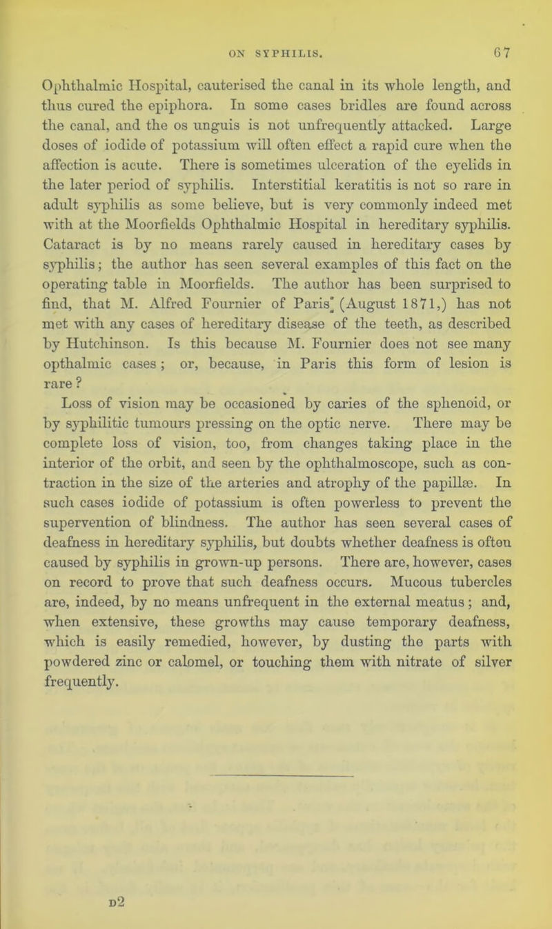 Ophthalmic Hospital, cauterised the canal in its whole length, and thus cured the epiphora. In some cases bridles are found across the canal, and the os unguis is not unfrequently attacked. Large doses of iodide of potassium will often effect a rapid cure when the affection is acute. There is sometimes ulceration of the eyelids in the later period of syphilis. Interstitial keratitis is not so rare in adult syphilis as some believe, hut is very commonly indeed met with at the Moorfields Ophthalmic Hospital in hereditary syphilis. Cataract is by no means rarely caused in hereditary cases by s.yphilis; the author has seen several examples of this fact on the operating table in Moorfields. The author has been surprised to find, that M. Alfred Fournier of Paris] (August 1871,) has not met with any cases of hereditary disease of the teeth, as described by Hutchinson. Is this because M. Fournier does not see many opthalmic cases; or, because, in Paris this form of lesion is rare ? Loss of vision may be occasioned by caries of the sphenoid, or by syphilitic tumours pressing on the optic nerve. There may be complete loss of vision, too, from changes taking place in the interior of the orbit, and seen by the ophthalmoscope, such as con- traction in the size of the arteries and atrophy of the papillae. In such cases iodide of potassium is often powerless to prevent the supervention of blindness. The author has seen several cases of deafness in hereditary syphilis, but doubts whether deafness is often caused by syphilis in grown-up persons. There are, however, cases on record to prove that such deafness occurs. Mucous tubercles are, indeed, by no means unfrequent in the external meatus; and, when extensive, these growths may cause temporary deafness, which is easily remedied, however, by dusting the parts with powdered zinc or calomel, or touching them wTith nitrate of silver frequently. d2