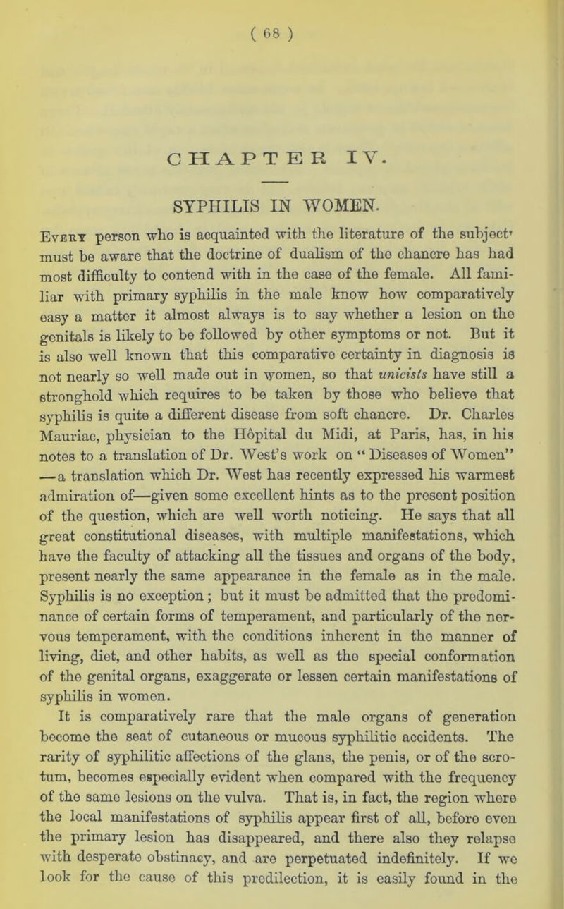 ( 08 ) C PI AFTER IV. SYPHILIS IN WOMEN. Every person who is acquainted with the literature of the subject’ must be aware that the doctrine of dualism of the chancre has had most difficulty to contend with in the case of the female. All fami- liar with primary syphilis in the male know how comparatively easy a matter it almost always is to say whether a lesion on the genitals is likely to be followed by other symptoms or not. But it is also well known that this comparative certainty in diagnosis is not nearly so well made out in women, so that unicists have still a stronghold which requires to be taken by those who believe that syphilis is quite a different disease from soft chancre. Dr. Charles Mauriac, physician to the Ilopital du Midi, at Paris, has, in his notes to a translation of Dr. West’s work on “ Diseases of Women” —a translation which Dr. West has recently expressed his warmest admiration of—given some excellent hints as to the present position of the question, which are well worth noticing. He says that all great constitutional diseases, with multiple manifestations, which have the faculty of attacking all the tissues and organs of the body, present nearly the same appearance in the female as in the male. Syphilis is no exception; but it must be admitted that the predomi- nance of certain forms of temperament, and particularly of the ner- vous temperament, with the conditions inherent in tho mannor of living, diet, and other habits, as well as the special conformation of the genital organs, exaggerate or lessen certain manifestations of syphilis in women. It is comparatively rare that the male organs of generation become the seat of cutaneous or mucous syphilitic accidents. The rarity of syphilitic affections of the glans, the penis, or of the scro- tum, becomes especially evident when compared with the frequency of the same lesions on the vulva. That is, in fact, the region whore the local manifestations of syphilis appear first of all, before evon the primary lesion has disappeared, and there also they relapso with desperato obstinacy, and are perpetuated indefinitely. If wo look for the cause of this predilection, it is easily found in tho