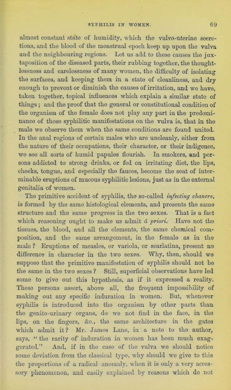 almost constant state of humidity, which the vulvo-uterine secre- tions, and the blood of the menstrual epoch keep up upon tho vulva and the neighbouring regions. Let us add to these causes the j ux- taposition of the diseased parts, their rubbing together, the thought- lessness and carelessness of many women, the difficulty of isolating the surfaces, and keeping them in a state of cleanliness, and dry enough to prevent or diminish the causes of irritation, and wo have, taken together, topical influences which explain a similar state of things ; and the proof that the general or constitutional condition of the organism of the female does not play any part in the predomi- nance of those syphilitic manifestations on the vulva is, that in tho male we observe them when the same conditions are found united. In the anal regions of certain males who are uncleanly, either from the nature of their occupations, their character, or their indigence, we see all sorts of humid papules flourish. In smokers, and per- sons addicted to strong drinks, or fed on irritating diet, the lips, cheeks, tongue, and especially the fauces, become the seat of inter- minable eruptions of mucous syphilitic lesions, just as in the external genitalia of women. The primitive accident of syphilis, the so-called infecting chancre, is formed by the same histological elements, and presents tho same structure and the same progress in the two sexes. That is a fact which reasoning ought to make us admit d priori. Have not tho tissues, the blood, and all the elements, the same chemical com- position, and the same arrangement, in the female as in the male ? Eruptions of measles, or variola, or scarlatina, present no difference in character in tho two sexes. Why, then, should wo suppose that the primitive manifestation of syphilis should not bo the same in the two sexes ? Still, superficial observations have led some to give out this hypothesis, as if it expressed a reality. These persons assert, above all, the frequent impossibility of making out any specific induration in women. But, whenever syphilis is introduced into tho organism by other parts than the genito-urinary organs, do we not find in the face, in the lips, on the fingers, &c., the same architecture in the gates which admit it ? Mr. James Lane, in a note to the author, says, “ the rarity of' induration in women has been much exag- gerated.” And, if in the case of the vulva wo should notice some deviation from the classical type, why should wo give to this the proportions of a radical anomaly, when it is only a vory acces- sory phenomenon, and easily explained by reasons which do not