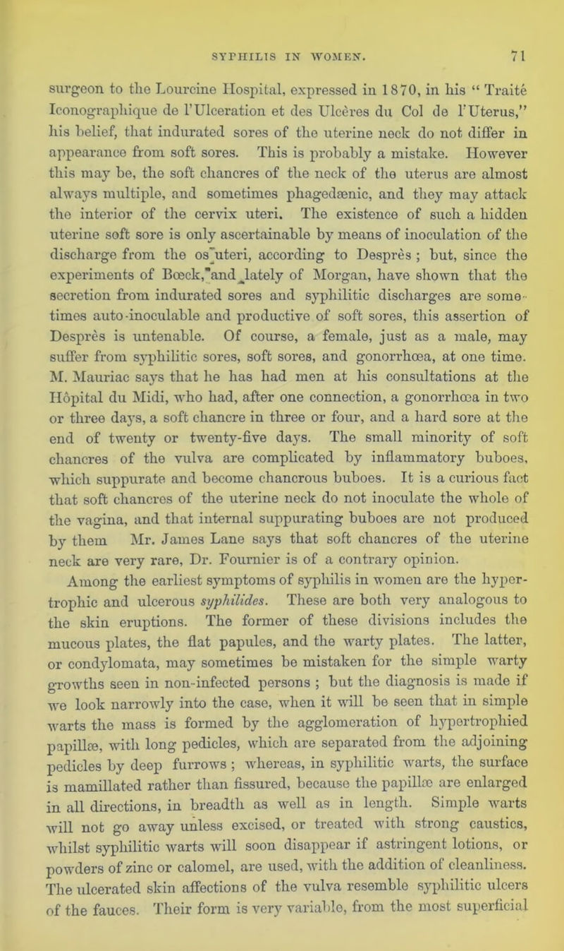 surgeon to the Lourcine Hospital, expressed in 1870, in his “ Traite Iconograpliique de l’Ulceration et des Ulceres du Col de l'Uterus,” his belief, that indurated sores of tho uterine neck do not differ in appearance from soft sores. This is probably a mistake. However this may be, the soft chancres of the neck of the uterus are almost always multiple, and sometimes phagedsenic, and they may attack the interior of the cervix uteri. The existence of such a hidden uterine soft sore is only ascertainable by means of inoculation of the discharge from the os”uteri, according to Despres ; but, since the experiments of Bceck,and ^lately of Morgan, have shown that the secretion from indurated sores and syphilitic discharges are some times auto-inoculable and productive of soft sores, this assertion of Despres is untenable. Of course, a female, just as a male, may suffer from syphilitic sores, soft sores, and gonorrhoea, at one time. M. Mauriac says that he has had men at his consultations at the Hopital du Midi, who had, after one connection, a gonorrhoea in two or three days, a soft chancre in three or four, and a hard sore at the end of twenty or twenty-five days. The small minority of soft chancres of the vulva are complicated by inflammatory buboes, which suppurate and become chancrous buboes. It is a curious fact that soft chancres of the uterine neck do not inoculate the whole of the vagina, and that internal suppurating buboes are not produced by them Mr. James Lane says that soft chancres of the uterine neck are very rare. Dr. Fournier is of a contrary opinion. Among the earliest symptoms of syphilis in women are the hyper- trophic and ulcerous syphilides. These are both very analogous to the skin eruptions. The former of these divisions includes the mucous plates, the flat papules, and the warty plates. The latter, or condylomata, may sometimes be mistaken for the simple warty growths seen in non-infected persons ; but the diagnosis is made if we look narrowly into the case, when it will be seen that in simple warts the mass is formed by the agglomeration of hypertrophied papillce, with long pedicles, which are separated from the adjoining pedicles by deep furrows ; whereas, in syphilitic warts, the surface is mamillated rather than fissured, because the papillae are enlarged in all directions, in breadth as well as in length. Simple warts will not go away unless excised, or treated with strong caustics, whilst syphilitic warts will soon disappear if astringent lotions, or powders of zinc or calomel, are used, with the addition of cleanliness. The ulcerated skin affections of the vulva resemble syphilitic ulcers of the fauces. Their form is very variable, from the most superficial